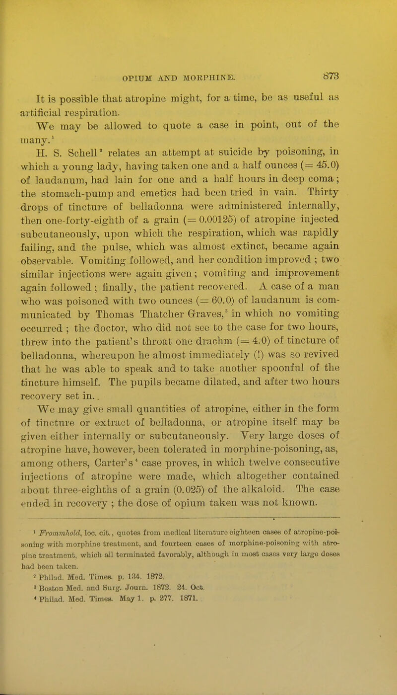 It is possible that atropine might, for a time, be as useful as artificial respiration. We may be allowed to quote a case in point, out of the many.' H. S. Schell' relates an attempt at suicide by poisoning, in which a young lady, having taken one and a half ounces (= 45.0) of laudanum, had lain for one and a half hours in deep coma; the stomach-pump and emetics had been tried in vain. Thirty drops of tincture of belladonna were administered internally, then one-forty-eighth of a grain (= 0.00125) of atropine injected subcutaneously, upon which the respiration, which was rapidly failing, and the pulse, which was almost extinct, became again observable. Vomiting followed, and her condition improved ; two similar injections were again given; vomiting and improvement again followed ; finally, the patient recovered. A case of a man who was poisoned with two ounces (= 60.0) of laudanum is com- municated by Thomas Thatcher Graves,' in which no vomiting occurred ; the doctor, who did not see to the case for two hours, threw into the patient's throat one drachm (= 4.0) of tincture of belladonna, whereupon he almost immediately (!) was so revived that he was able to speak and to take another spoonful of the tincture himself. The pupils became dilated, and after two hours recovery set in.. We may give small quantities of atropine, either in the form of tincture or extract of belladonna, or atropine itself may be given either internally or subcutaneously. Very large doses of atropine have, however, been tolerated in morphine-poisoning, as, among others. Carter's' case proves, in which twelve consecutive injections of atropine were made, which altogether contained iibout three-eighths of a grain (0.025) of the alkaloid. The case t'nrled in recovery ; the dose of opium taken was not known. ' Frommhold, loc. cit., quotes from medical literature eightoen cases of atropine-poi- Honing with morphine treatment, and fourteen cases of morphine-poisoning with atro- pine treatment, which ail terminated favorably, although in most oases very ku-go doses had been talcen. « Philad. Med. Times, p. 134. 1872. ' Boston Med. and Surg. Journ. 1872. 24. Oct. < Philad. Med. Times. Mayl. p. 277. 1871.