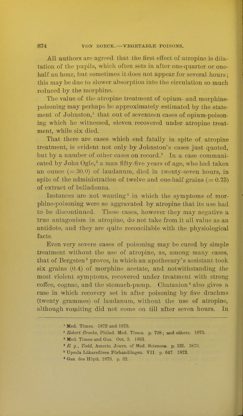 All authors are agreed that the llrat effect of atropine is dila- tation of the pupils, which often sets in after one-quarter or one- half an hour, but sometimes it does not appear for several hours; this maybe due to slower absorption into tlie circulation so much reduced by the morphine. The value of the atropine treatment of opium- and morphine- poisoning may perhaps be approximately estimated by the state- ment of Johnston,^ that out of seventeen cases of opium-poison- ing which he witnessed, eleven recovered under atropine treat- ment, while six died. That there are cases which end fatally in spite of atropine treatment, is evident not only by Johnston's cases just quoted, but by a number of other cases on record.'^ In a case communi- cated by John Ogle,^ a man iif ty-five years of age, who had taken an ounce (=: 30.0) of laudanum, died in twenty-seven hours, in spite of the administration of twelve and one-half grains (= 0.75) of extract of belladonna. Instances are not wanting^ in which the symptoms of mor- phine-poisoning were so aggravated by atropine that its use had to be discontinued. These cases, however they may negative a true antagonism in atropine, do not take from it all value as an antidote, and they are quite reconcilable with the physiological facts. Even very severe cases of poisoning may be cured by simple treatment without the use of atropine, as, among many cases, that of Bergsten^ proves, in which an apothecary's assistant took six grains (0.4) of morphine acetate, and notwithstanding the most violent symptoms, recovered under treatment with strong coffee, cognac, and the stomach-pump. Chatanion also gives a case in which recovery set in after poisoning by live drachms (twenty grammes) of laudanum, without the use of atropine, although vorjiiting did not come on till after seven hours. In ' Med. Times. 1872 and 1873. ' Itobert Brooks, Philad. Med. Times, p. 708 ; and others. 1873. 3 Med. Times and Gaz. Oct. 3. 18G3. * E. g., Todd, Americ. Journ. of Med. Sciences, p. 131. 187:J. ' Upsala Lakareforen Forhandlingen. VII. p. 647. 1872. • Gaz. des Hopit. 1873. p. 32.
