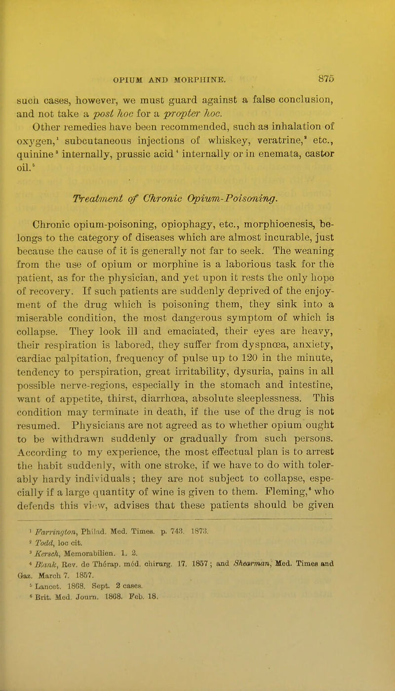 such cases, however, we must guard against a false conclusion, and not take a post hoc for a propter hoc. Other remedies have been recommended, such as inhalation of oxygen,' subcutaneous injections of whiskey, veratrine, etc., quinine' internally, prussic acid ' internally or in enemata, castor oil.' Treatment of Chronic Opium-Poiso'tiing. Chronic opium-poisoning, opiophagy, etc., morphioenesis, be- longs to the category of diseases which are almost incurable, just because the cause of it is generally not far to seek. The weaning from the use of opium or morphine is a laborious task for the patient, as for the physician, and yet upon it rests the only hope of recovery. If such patients are suddenly deprived of the enjoy- ment of the drug wliich is poisoning them, they sink into a miserable condition, the most dangerous symptom of which is collapse. They look ill and emaciated, their eyes are heavy, their respiration is labored, they suffer from dyspnoea, anxiety, cardiac palpitation, frequency of pulse up to 120 in the minute, tendency to perspiration, great irritability, dysuria, pains in all possible nerve-regions, especially in the stomach and intestine, want of appetite, thirst, diarrhoea, absolute sleeplessness. This condition may terminate in death, if the use of the drug is not resumed. Physicians are not agreed as to whether opium ought to be withdrawn suddenly or gradually from such persons. According to my experience, the most effectual plan is to arrest the habit suddenly, with one stroke, if we have to do with toler- ably hardy individuals; they are not subject to collapse, espe- cially if a large quantity of wine is given to them. Fleming,' who defends this vi<!W, advises that these patients should be given ' Farringlon, Philad. Med. Times, p. 748. 187:5. 5 Todd, loc cit. ' Kcrsch, Memorabilien. 1. 2. Bkmk, Rev. de Th6rap. m6d. chirarg. 17. 1857 ; and Sheai'man, Med. Times and Gaz. March 7. 1857. =• Lancet. 18G8. Sept. 2 cases. « Brit. Med. Joum. 1868. Feb. 18.