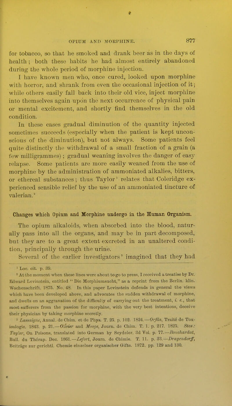 for tobacco, so that he smoked and drank beer as in the days of health ; both these habits he had almost entirely abandoned during the whole period of morphine injection. I have known men who, once cured, looked upon morphine with horror, and shrank from even the occasional injection of it; while others easily fall back into their old vice, inject morphine into themselves again upon the next occurrence of physical pain or mental excitement, and shortly find themselves in the old condition. In these cases gradual diminution of the quantity injected sometimes succeeds (especially when the patient is kept uncon- scious of the diminution), but not always. Some patients feel quite distinctly the withdrawal of a small fraction of a grain (a few milligrammes); gradual weaning involves the danger of easy relapse. Some patients are more easily weaned from th.e use of morphine by the administration of ammoniated alkalies, bitters, or ethereal substances; thus Taylor' relates that Coleridge ex- perienced sensible relief by the use of an ammoniated tincture of valerian.' Changes which Opium and Morphine undergo in the Human Organism. The opium alkaloids, when absorbed into the blood, natur- ally pass into all the organs, and may be in part decomposed, but they are to a great extent excreted in an unaltered condi- tion, principally through the urine. Several of the earlier investigators' imagined that they had ' Loc. cit. p. 39. ' At the moment when these lines were about to go to press, I received a treatise by Dr. Edward Lcvinatein, entitled  Die Morphiumsacht, as a reprint from the Berlin, klin. Wochenschrift. 1875. No. 48. In this paper Levinstein defends in general the views which have been developed above, and advocates the sudden withdrawal of morphine, and dwells on an aggravation of the difficulty of carrying out the treatment, i. e., that most Bufferer.s from the passion for morphine, with the very best intentions, deceive their physician by taking morphine secretly. Lanmigne, Annal. de Chim. et de Phys. T. 2o. p. 102. \%24:. — Orfila, Traitd de Tox- icologie. 1843. p. 21.—Olivier and Mooge, Journ. de Chim. T. 1. p. 217. 1825. Stas : Taylor, On Poisons, translated into German by Seydeler. 8d Vol. p. 77.—Bouchardat, Bull, du ThSrap. Dec. \mi.—Lefort, Journ. de Chimie. T. 11. p. S'l.—Dragendarff, Beitrage zur gerichtl. Chemie einzelner organischer Gifte. 1872. pp. 129 and 130. •t