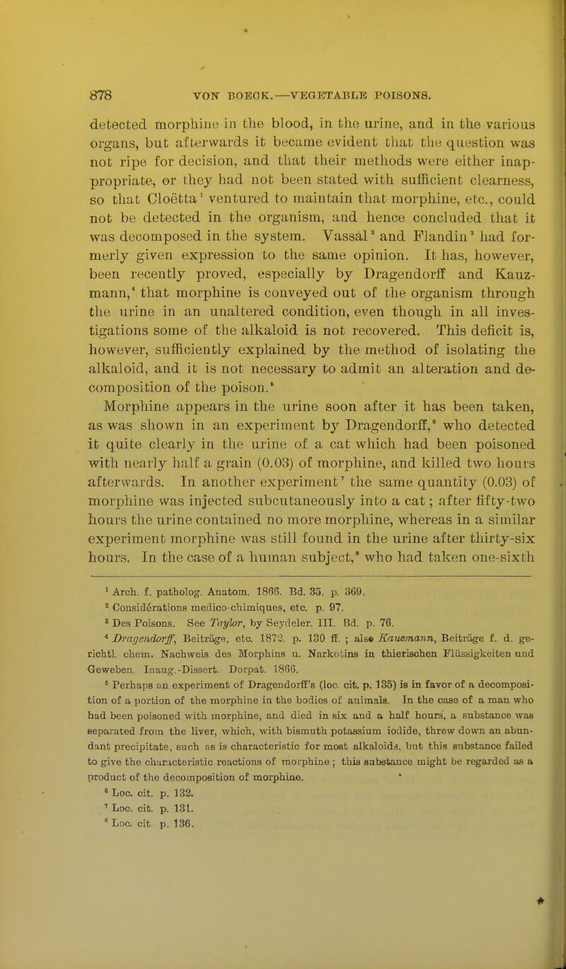 detected morphine in the blood, in the urine, and in the various organs, but afterwards it became evident tliat the question was not ripe for decision, and that their methods were either inap- propriate, or they had not been stated with sufficient clearness, so that Cloetta' ventured to maintain that morphine, etc., could not be detected in the organism, and hence concluded that it was decomposed in the system. Vassal' and Flandin' had for- merly given expression to the same opinion. It has, however, been recently proved, especially by Dragendorflf and Kauz- mann,' that morphine is conveyed out of the organism through the urine in an unaltered condition, even though in all inves- tigations some of the alkaloid is not recovered. This deficit is, however, sufficiently explained by the method of isolating the alkaloid, and it is not necessary to admit an alteration and de- composition of the poison.' Morphine appears in the urine soon after it has been taken, as was shown in an experiment by Dragendorff,' who detected it quite clearly in the urine of a cat which had been poisoned with nearl}?- half a grain (0.03) of morphine, and killed two hours afterwards. In another experimentthe same quantity (0.03) of morphine was injected subcutaneously into a cat; after fifty-two hours the urine contained no more morphine, whereas in a similar experiment morphine was still found in the urine after thirty-six hours. In the case of a human subject, who had taken one-sixth • Arch, f. patholog. Anatom. 1866. Bd. 35. p. 369. ^ Considerations medico-chimiques, etc. p. 97. * Des Poisons. See Taylor, by Seydeler. III. Bd. p. 76. ^ Dragendorff, Beitriige, etc. 1872. p. 130 fiE. ; alse Kausmaim, Beiti-iige f. d. ge- richtl. chem. Nachweis des Morphins u. Narkotins in thierisclien Fliissigkeiten und Geweben. Inaug.-Dissert. Dorpat. 1866. ' Perhaps an experiment of Dragendorff's (loo. cit. p. 135) is in favor of a decomposi- tion of a portion of the morphine in the bodies of animals. In the case of a man who had been poisoned with morphine, and died in six and a half hours, a substance was separated from the liver, which, with bismuth potassium iodide, threw down an abun- dant precipitate, such as is characteristic for most alkaloids, but this substance failed to give the clmracteristic reactions of morphine; this substance might be regarded as a product of the decomposition of morphine.  Loc. cit. p. 132. ' Loc. cit. p. 131. ' Loa cit. p. 136.