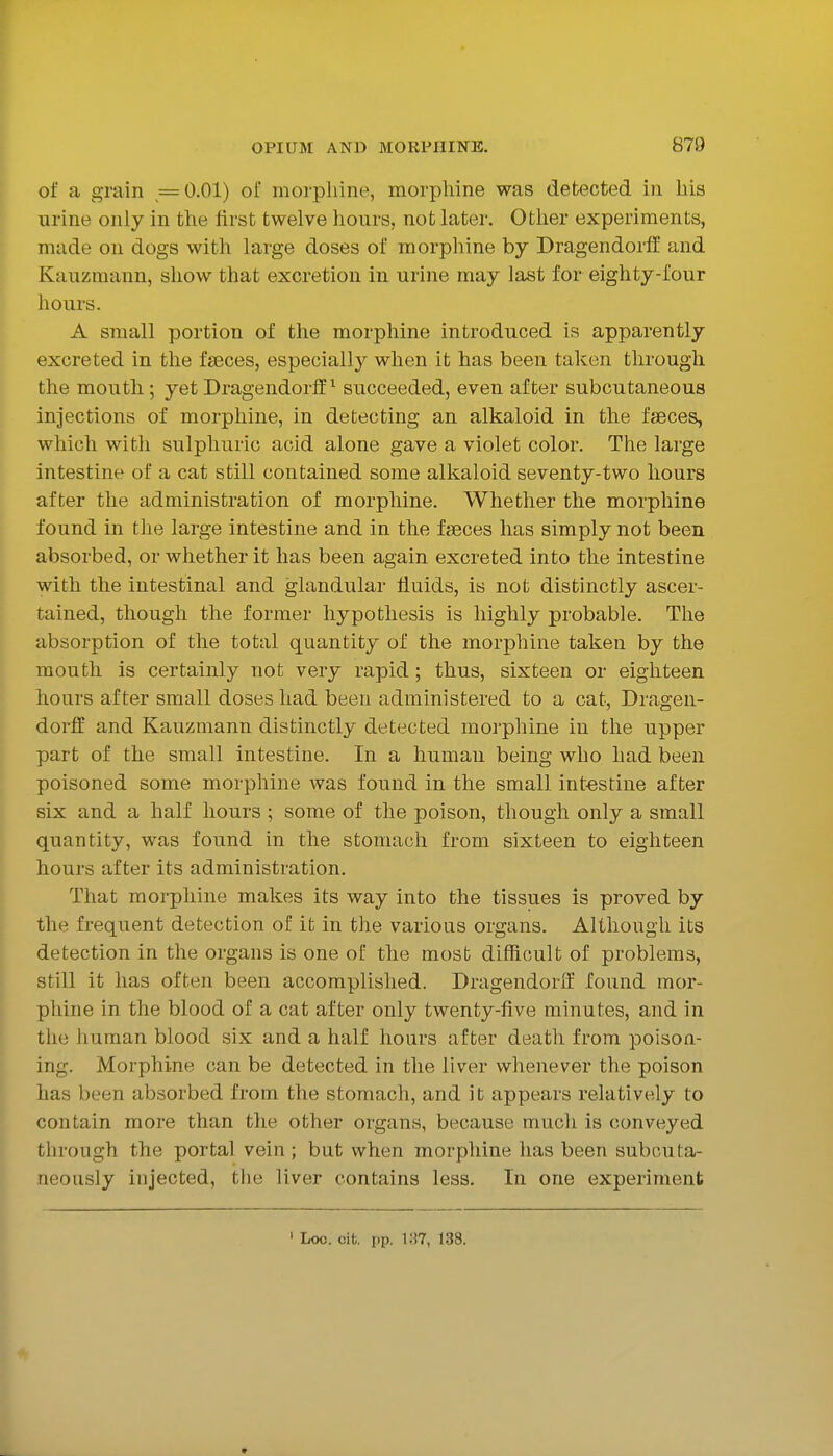 of a grain =0.01) of morphine, morpliine was detected in his urine only in the first twelve hours, not later. Other experiments, made on dogs with large doses of morphine by Dragendorff and Kauzmann, show that excretion in urine may last for eighty-four hours. A small portion of the morphine introduced is apparently excreted in the faeces, especially when it has been taken through the mouth; yet Dragendorff ^ succeeded, even after subcutaneous injections of morphine, in detecting an alkaloid in the faeces, which with sulphuric acid alone gave a violet color. The large intestine of a cat still contained some alkaloid seventy-two hours after the administration of morphine. Whether the morphine found in the large intestine and in the faeces has simply not been absorbed, or whether it has been again excreted into the intestine with the intestinal and glandular fluids, is not distinctly ascer- tained, though the former hypothesis is highly probable. The absorption of the total quantity of the morphine taken by the mouth is certainly not very rapid; thus, sixteen or eighteen hours after small doses had been administered to a cat, Dragen- dorff and Kauzmann distinctly detected morphine in the upper part of the small intestine. In a humau being who had been poisoned some morphine was found in the small intostine after six and a half hours ; some of the poison, though only a small quantity, was found in the stomach from sixteen to eighteen hours after its administration. That morphine makes its way into the tissues is proved by the frequent detection of it in the various organs. Although its detection in the organs is one oE the most difficult of problems, still it has often been accomplished. Dragendorif found mor- phine in the blood of a cat after only twenty-five minutes, and in the human blood six and a half hours after death from poison- ing. Morphine can be detected in the liver whenever the poison has been absorbed from the stomach, and it appears relatively to contain more than the other organs, because much is conveyed through the portal vein ; but when morphine has been subouta- neously injected, the liver contains less. In one experiment ' Loo. cit. i)p. i:?7, 138.