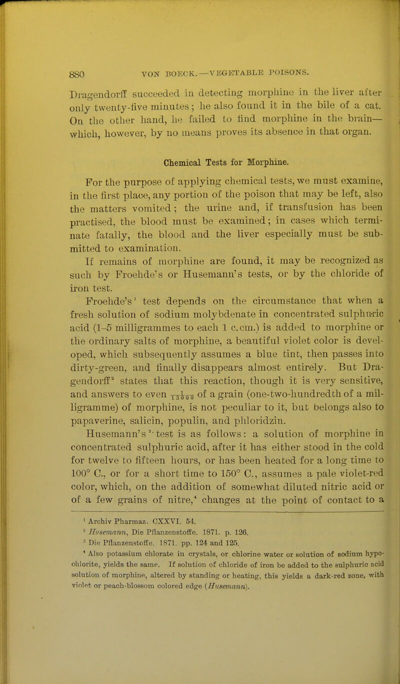 Dragendorff succeeded in detecting morphine in the liver after only twenty-five minutes; he also found it in the bile of a cat. On the other hand, he failed to find morphine in the brain— which, however, by no means proves its absence in that organ. Chemical Tests for Morphine. For the purpose of applying chemical tests, we must examine, in the first place, any portion of the poison that may be left, also the matters vomited; the urine and, if transfusion has been practised, the blood must be examined; in cases which termi- nate fatally, the blood and the liver especially must be sub- mitted to examination. If remains of morphine are found, it may be recognized as such by Froehde's or Husemann's tests, or by the chloride of iron test. Froelide's' test depends on the circumstance that when a fresh solution of sodium molj^bdenate in concentrated sulphu-ric acid (1-5 milligrammes to each 1 com.) is added to morphine or the ordinary salts of morphine, a beautiful violet color is devel- oped, which subsequently assumes a blue tint, then passes into dirty-green, and finally disappears almost entirely. But Dra- gendorff states that this reaction, though it is very sensitive, and answers to even of a grain (one-two-hundredth of a mil- ligramme) of morphine, is not peculiar to it, but belongs also to papaverine, salicin, populin, and phloridzin. Husemann'stest is as follows: a solution of morphine in concentrated sulphuric acid, after it has either stood in the cold for twelve to fifteen hours, or has been heated for a long time ro 100° C, or for a short time to 150° C, assumes a pale violet-red color, which, on the addition of somewhat diluted nitric acid or of a few grains of nitre,' changes at the point of contact to a ' Archiv Pharmaz. CXXVI. 54. • JItisemnnn, Die Pflanzenstoffe. 1871. p. 126. Die Pflanzenstoffe. 1871. pp. 124 and 125. * Also potassium chlorate in crystals, or chlorine water or solution of sodium hypo- chlorite, yields the same. If solution of chloride of iron be added to the sulphuric acid solution of morphine, altered by standing or heating, this yields a dark-red zone, with violet or peach-blossom colored edge {Husemann).