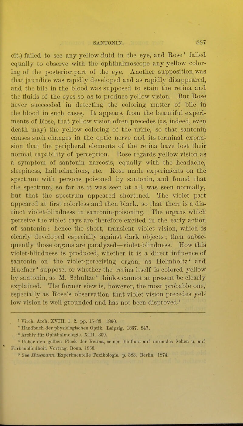 cit.) failed to see any yellow fluid in the eye, and Rose' failed equally to observe with the ophthalmoscope any yellow color- ing of the posterior part of the eye. Another supposition was that jaundice was rapidly developed and as rapidly disappeared, and the bile in the blood was supposed to stain the retina and the fluids of the eyes so as to produce yellow vision. But Rose never succeeded in detecting the coloring matter of bile in the blood in such cases. It appears, from the beautiful experi- ments of Rose, that yellow vision often precedes (as, indeed, even death may) the yellow coloring of the urine, so that santonin causes such changes in the optic nerve and its terminal expan- sion that the peripheral elements of the retina have lost their normal capability of perception. Rose regards yellow vision as a symptom of santonin narcosis, equally with the headache, sleepiness, hallucinations, etc. Rose made experiments on the spectrum with persons poisoned by santonin, and found that the spectrum, so far as it was seen at all, was seen normally, but that the spectrum appeared shortened. The violet part appeared at flrst colorless and then black, so that there is a dis- tinct violet-blindness in santonin-poisoning. The organs which perceive the violet rays are therefore excited in the early action of santonin; hence the short, transient violet vision, which is clearly developed especially against dark objects; then subse- quently those organs are paralyzed—violet-blindness. How this violet-blindness is produced, whether it is a direct influence of santonin on the violet-perceiving organ, as Helmholtz and Huefner' suppose, or whether the retina itself is colored yellow by santonin, as M. Scliultze * thinks, cannot at present be clearly explained. The former view is, however, the most probable one, especially as Rose's observation that violet vision precedes yel- low vision is well grounded and has not been disproved.' ' Virch. Arch. XVIII. 1. 2. pp. l.'S-.S.S. 1860. ' Handbuch der physiologischen Optik. Leipzig. 18G7. 847.  Archiv fur Ophthalmologie. XIII. 809. ■* Ueber den gelben Fleck der Ketina, seineu Eiufluss auf normales Sehen u. auf Farbenblindheit. Vortrag. Bonn. 1806. ' See JInsemann, Experimentelle Toxikologie. p. 383. Berlin. 1874.