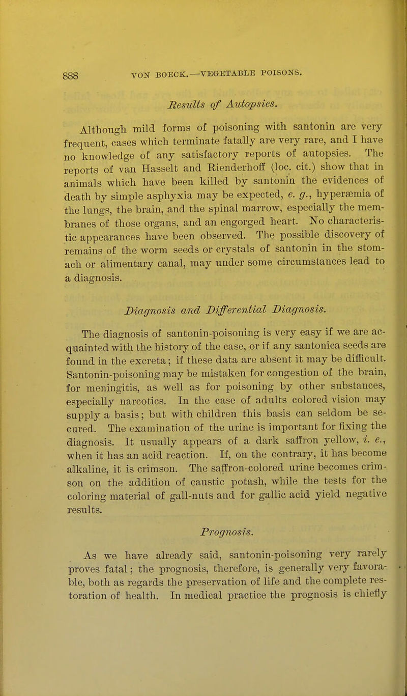 Results of Autopsies. Although mild forms of poisoning with santonin are very frequent, cases which terminate fatally are very rare, and I have no knowledge of any satisfactory reports of autopsies. The reports of van Hasselt and Rienderhoff (loc. cit.) show that in animals which have been killed by santonin the evidences of death by simple asphyxia may be expected, e. g., hypersemia of the lungs, the brain, and the spinal marrow, especially the mem- branes of those organs, and an engorged heart. No characteris- tic appearances have been observed. The possible discovery of remains of the worm seeds or crystals of santonin in the stom- ach or alimentary canal, may under some circumstances lead to a diagnosis. Diagnosis and Differential Diagnosis. The diagnosis of santonin-poisoning is very easy if we are ac- quainted with the history of the case, or if any santonica seeds are found in the excreta; if these data are absent it may be difficult. Santonin-poisoning may be mistaken for congestion of the brain, for meningitis, as well as for poisoning by other substances, especially narcotics. In the case of adults colored vision may supply a basis; but with children this basis can seldom be se- cured. The examination of the urine is important for fixing the diagnosis. It usually appears of a dark saffron yellow, i. e., when it has an acid reaction. If, on the contrary, it has become alkaline, it is crimson. The saffron-colored urine becomes crim- son on the addition of caustic potash, while the tests for the coloring material of gall-nuts and for gallic acid yield negative results. Prognosis. As we have already said, santonin-poisoning very rarely proves fatal; the prognosis, therefore, is generally very favora- ble, both as regards the preservation of life and the complete res- toration of health. In medical practice the prognosis is chiefly