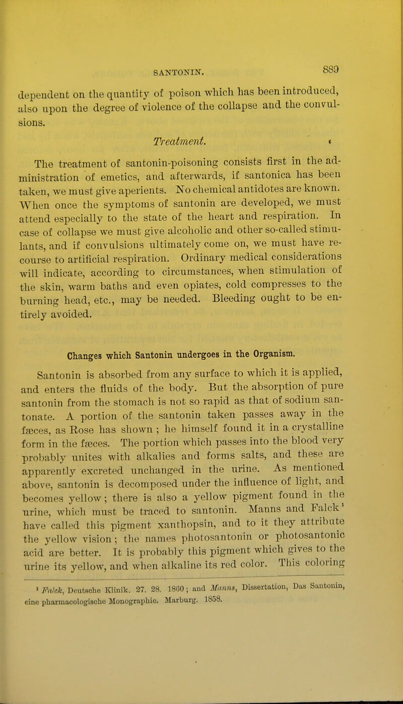 dependent on the quantity of poison which has been introduced, also upon the degree of violence of the collapse and the convul- sions. Treatment. « The treatment of santonin-poisoning consists first in the ad- ministration of emetics, and afterwards, if santonica has been taken, we must give aperients. No chemical antidotes are known. When once the symptoms of santonin are developed, we must attend especially to the state of the heart and respiration. In case of collapse we must give alcoholic and other so-called stimu- lants, and if convulsions ultimately come on, we must have re- course to artificial respiration. Ordinary medical considerations will indicate, according to circumstances, when stimulation of the skin, warm baths and even opiates, cold compresses to the burning head, etc., may be needed. Bleeding ought to be en- tirely avoided. Changes which Santonin undergoes in the Organism. Santonin is absorbed from any surface to wliich it is applied, and enters the fluids of the body. But the absorption of pure santonin from the stomach is not so rapid as that of sodium san- tonate. A portion of the santonin taken passes away in the fjeces, as Rose has shown ; he himself found it in a crystalline form in the fseces. The portion which passes into the blood very probably unites with alkalies and forms salts, and these are apparently excreted unchanged in the urine. As mentioned above, santonin is decomposed under the influence of light, and becomes yellow; there is also a yellow pigment found in the urine, which must be traced to santonin. Manns and Falck' have called this pigment xanthopsin, and to it they attribute the yellow vision; the names pliotosantonin or photosantonic acid are better. It is probably this pigment which gives to the urine its yellow, and when alkaline its red color. This coloring ' FnJck, Deutsche Klinik. 27. 28. 1800 ; and Manns, Dissertation, Das Santonin, eine pharmacologischc Monographic. Marburg. 1858.