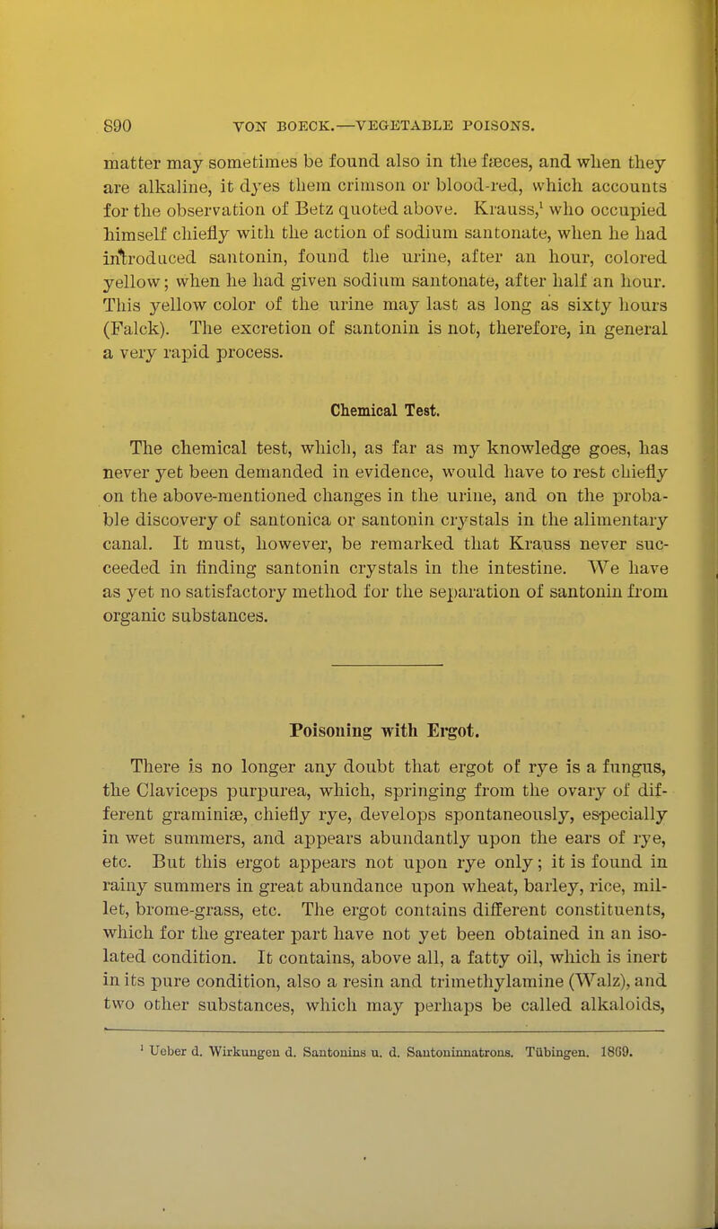 matter may sometimes be found also in the feces, and wlien they are alkaline, it dyes thein crimson or blood-red, which accounts for the observation of Betz quoted above. Krauss,^ who occupied himself chiefly with the action of sodium santonate, when he had iritrodiiced santonin, found the urine, after an hour, colored yellow; when he had given sodium santonate, after half an hour. This yellow color of the urine may last as long as sixty hours (Falck). The excretion of santonin is not, therefore, in general a very rapid process. Chemical Test. The chemical test, which, as far as my knowledge goes, has never yet been demanded in evidence, would have to rest chiefly on the above-mentioned changes in the urine, and on the proba- ble discovery of santonica or santonin crystals in the alimentary canal. It must, however, be remarked that Krauss never suc- ceeded in finding santonin crystals in the intestine. We have as yet no satisfactory method for the separation of santonin from organic substances. Poisoning with Ergot. There is no longer any doubt that ergot of rye is a fungus, the Claviceps purpurea, which, springing from the ovary of dif- ferent graminise, chiefly rye, develops spontaneously, especially in wet summers, and appears abundantly upon the ears of rye, etc. But this ergot appears not upon rye only; it is found in rainy summers in great abundance upon wheat, barley, rice, mil- let, brome-grass, etc. The ergot contains different constituents, which for the greater part have not yet been obtained in an iso- lated condition. It contains, above all, a fatty oil, which is inert in its pure condition, also a resin and trimethylamine (Walz), and two other substances, which may perhaps be called alkaloids. ' Ueber d. Wirkungen d. Santoninis u. d. Sautoninnatrons. Tubingen. 18G9.