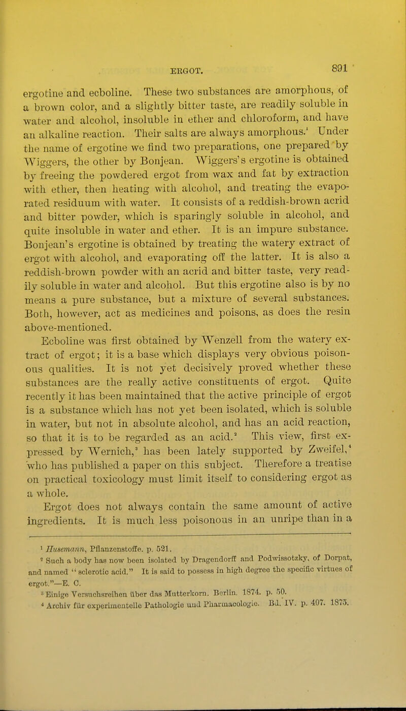 ergotine and ecboline. These two substances are amorphous, of a brown color, and a slightly bitter taste, are readily soluble in water and alcohol, insoluble in ether and chloroform, and have an alkaline reaction. Their salts are always amorphous.' Under the name of ergotine we find two preparations, one prepared by Wiggers, the other by Bonjean. Wiggers's ergotine is obtained by freeing the powdered ergot from wax and fat by extraction with ether, then heating with alcohol, and treating the evapo- rated residuum with water. It consists of a reddish-brown acrid and bitter powder, which is sparingly soluble in alcohol, and quite insoluble in water and ether. It is an impure substance. Bonjean's ergotine is obtained by treating the watery extract of ergot with alcohol, and evaporating off the latter. It is also a reddish-brown powder with an acrid and bitter taste, very read- ily soluble in water and alcohol. But this ergotine also is by no means a pure substance, but a mixture of several substances. Both, however, act as medicines and poisons, as does the resin above-mentioned. Ecboline was first obtained by Wenzell from the watery ex- tract of ergot; it is a base which displays very obvious poison- ous qualities. It is not yet decisively proved whether these substances are the really active constituents of ergot. Quite recently it has been maintained that the active principle of ergot is a substance which has not yet been isolated, which is soluble in water, but not in absolute alcohol, and has an acid reaction, so that it is to be regarded as an acid.' This view, first ex- pressed by Wernich, has been lately supported by Zweifel, who has published a paper on this subject. Therefore a treatise on practical toxicology must limit itself to considering ergot as a whole. Ergot does not always contain the same amount of active ingredients. It is much less poisonous in an unripe than in a ' nusemann, Pflanzenstoffe. p. 521. ' Such a body has now been isolated by DragendorfE and Podwissotzlcy, of Dorpat, and named  sclerotic acid. It is said to possess in high degree the specific virtues of ergot.—E. 0. ^Einige Verauchsreihen iiber das Mutterkorn. Berlin. 1874. p. 50. ■» Archiv fur experimentelle Pathologie uud Pharuiaoologte. BJ. IV. p. 407. 1875.