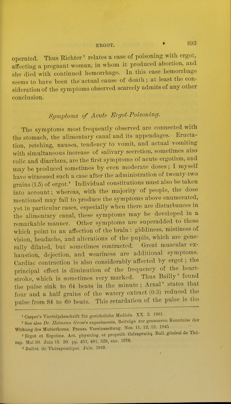 operated. Thus Kichter' relates a case of poisoning with ergot, affecting a pregnant woman, in whom it produced abortion, and she died with continued hemorrhage. In this case hemorrhage seems to have been the actual cause of death; at least the con- sideration of the symptoms observed scarcely admits of any other conclusion. Symptoms of Am.de Ergot-Poisoning. The symptoms most frequently observed are connected with the stomach, the alimentary canal and its appendages. Eructa- tion, retching, nausea, tendency to vomit, and actual vomiting with simultaneous increase of salivary secretion, sometimes also colic and diarrhoea, are the first symptoms of acute ergotism, and may be produced sometimes by even moderate doses; I myself have witnessed such a case after the administration of twenty-two grains (1.5) of ergot.' Individual constitutions must also be taken into account; whereas, with the majority of people, the dose mentioned may fail to produce the symptoms above enumerated, yet in particular cases, especially when there are disturbances in the alimentary canal, these symptoms may be developed in a remarkable manner. Other symptoms are superadded to these which point to an affection of the brain: giddiness, mistiness of vision, headache, and alterations of the pupils, which are gene- rally dilated, but sometimes contracted. Great muscular ex- haustion, dejection, and weariness are additional symptoms. Cardiac contraction is also considerably affected by ergot; the principal effect is diminution of the frequency of the heart- stroke, which is sometimes very marked. Thus Bailly^ found the pulse sink to 64 beats in the minute; Arnal* states that four and a half grains of the watery extract (0.3) reduced the pulse from 84 to 60 beats. Tliis retardation of the pulse is the ■ Casper's Vierteljahrschrift fiir gerichtliche Medicin. XX. 2. 18G1. ' See also Dr. Ileimann Oro.s^a experiments, Beitrage zur genaueren Kenntniss der Wirkung des Mutterkorns. Preuss. Vereinszeitung. Nos. 11, 12, 13. 184.i. ' ^ 3 Ergot et Ergotine. Act. physiolog. et preprint, th6rapeutiq. Bull. gcii6ral de The- rap. Mai ;'.0. .luin 15. 30. pp. 43:1, 481, 529, etc. 1870. •> Bullet, de Thcrapeutique. Juin. 1840.