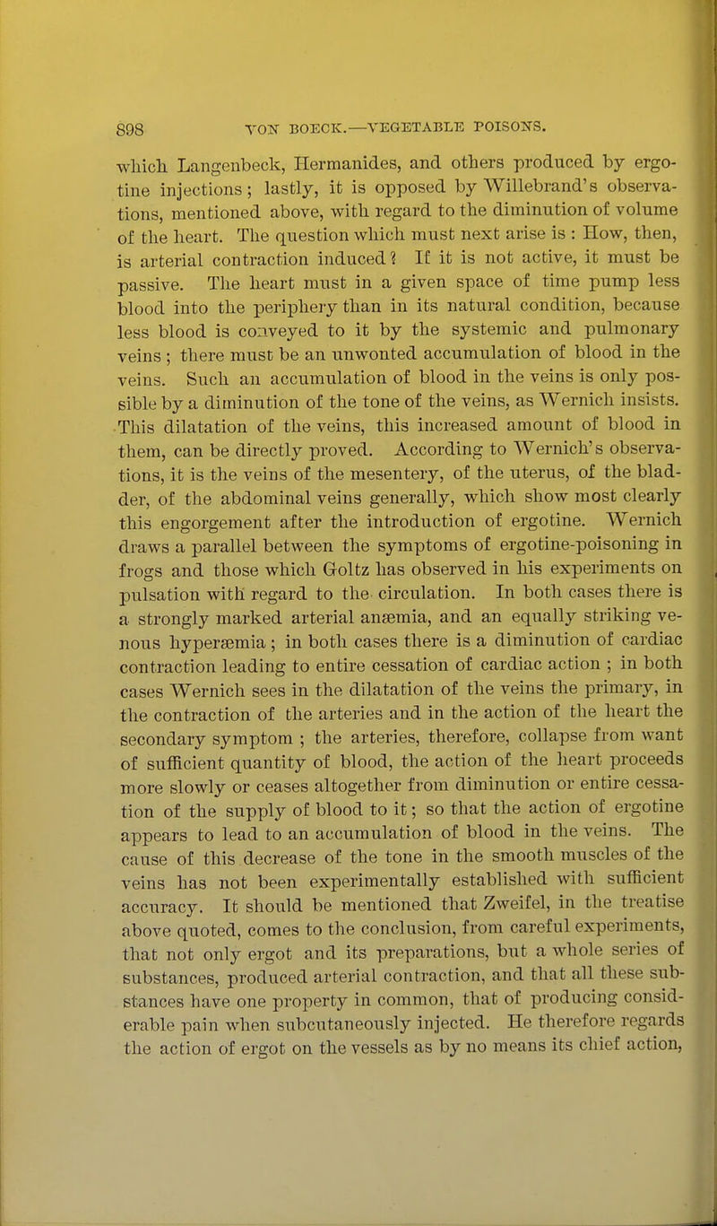 wliicli Langenbeck, Hermanides, and others produced by ergo- tine injections; lastly, it is opposed by Willebrand's observa- tions, mentioned above, with regard to the diminution of volume of tlie heart. The question which must next arise is : How, then, is arterial contraction induced ? If it is not active, it must be passive. The heart must in a given space of time pump less blood into the periphery than in its natural condition, because less blood is conveyed to it by the systemic and pulmonary veins ; there must be an unwonted accumulation of blood in the veins. Such an accumulation of blood in the veins is only pos- sible by a diminution of the tone of the veins, as Wernich insists. • This dilatation of the veins, this increased amount of blood in them, can be directly proved. According to Wernich's observa- tions, it is the veins of the mesentery, of the uterus, of the blad- der, of the abdominal veins generally, which show most clearly this engorgement after the introduction of ergotine. Wernich draws a parallel between the symptoms of ergotine-poisoning in frogs and those which Goltz has observed in his experiments on pulsation with regard to the circulation. In both cases there is a strongly marked arterial anaemia, and an equally striking ve- nous hypersemia; in both cases there is a diminution of cardiac contraction leading to entire cessation of cardiac action ; in both cases Wernich sees in the dilatation of the veins the primary, in the contraction of the arteries and in the action of the heart the secondary symptom ; the arteries, therefore, collapse from want of sufficient quantity of blood, the action of the heart proceeds more slowly or ceases altogether from diminution or entire cessa- tion of the supply of blood to it; so that the action of ergotine appears to lead to an accumulation of blood in the veins. The cause of this decrease of the tone in the smooth muscles of the veins has not been experimentally established with sufficient accuracy. It should be mentioned that Zweifel, in the treatise above quoted, comes to the conclusion, from careful experiments, that not only ergot and its preparations, but a whole series of substances, produced arterial contraction, and that all these sub- stances have one property in common, that of producing consid- erable pain when subcutaneously injected. He therefore regards the action of ergot on the vessels as by no means its chief action,