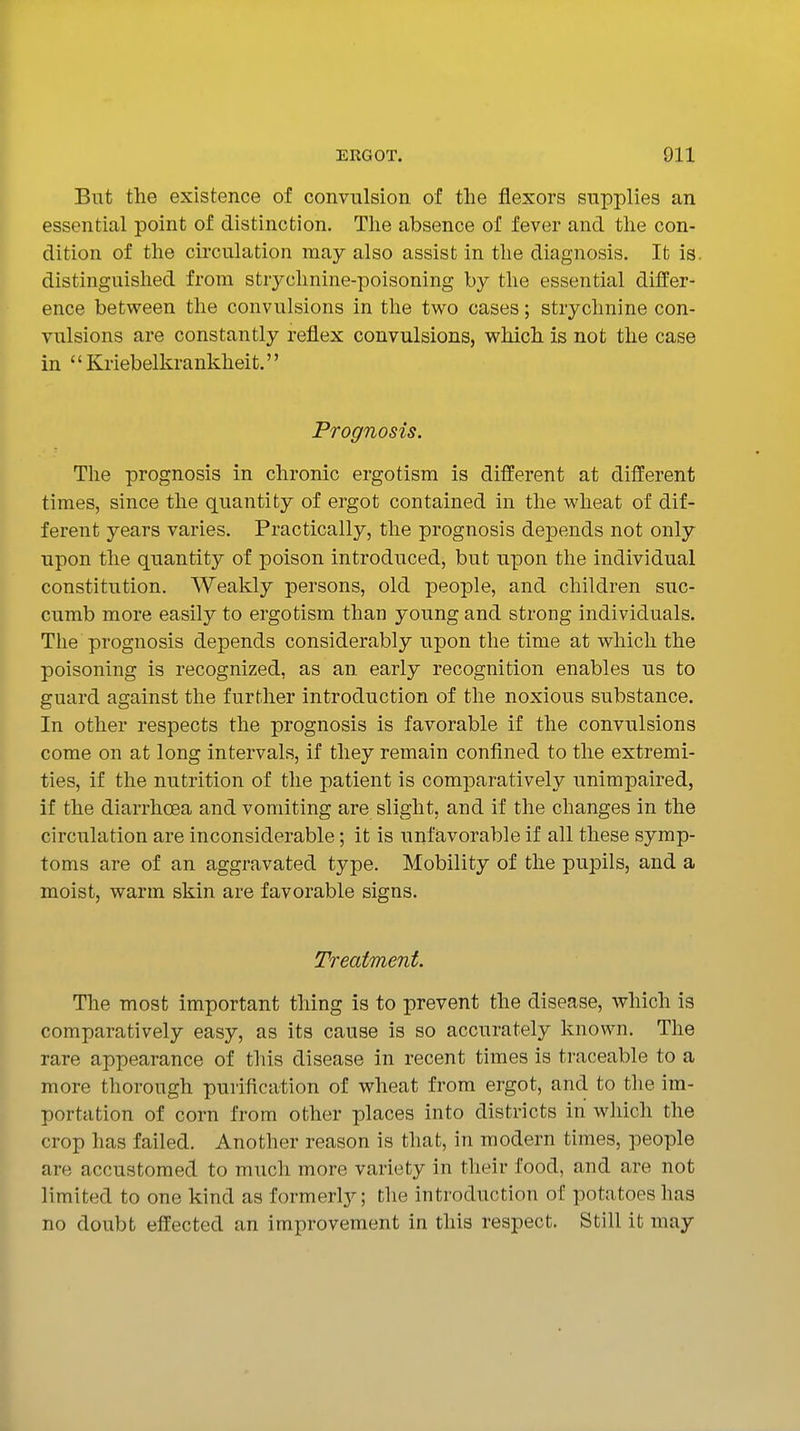 But the existence of convulsion of the flexors supplies an essential point of distinction. The absence of fever and the con- dition of the circulation may also assist in the diagnosis. It is. distinguished from strychnine-poisoning by the essential differ- ence between the convulsions in the two cases; strychnine con- vulsions are constantly reflex convulsions, which is not the case in '' Kriebelkrankheit.'' Prognosis. The prognosis in chronic ergotism is different at different times, since the quantity of ergot contained in the wheat of dif- ferent years varies. Practically, the prognosis depends not only upon the quantity of poison introduced, but upon the individual constitution. Weakly persons, old people, and children suc- cumb more easily to ergotism than young and strong individuals. The prognosis depends considerably upon the time at which the poisoning is recognized, as an early recognition enables us to guard against the further introduction of the noxious substance. In other respects the prognosis is favorable if the convulsions come on at long intervals, if they remain confined to the extremi- ties, if the nutrition of the patient is comparatively unimpaired, if the diarrhcBa and vomiting are slight, and if the changes in the circulation are inconsiderable; it is unfavorable if all these symp- toms are of an aggravated type. Mobility of the pupils, and a moist, warm skin are favorable signs. Treatment. The most important thing is to prevent the disease, which is comparatively easy, as its cause is so accurately known. The rare appearance of this disease in recent times is traceable to a more thorough purification of wheat from ergot, and to the im- portation of corn from other places into districts in which the crop has failed. Another reason is that, in modern times, people are accustomed to much more variety in their food, and are not limited to one kind as formerlj^; the introduction of potatoes has no doubt effected an improvement in this respect. Still it may