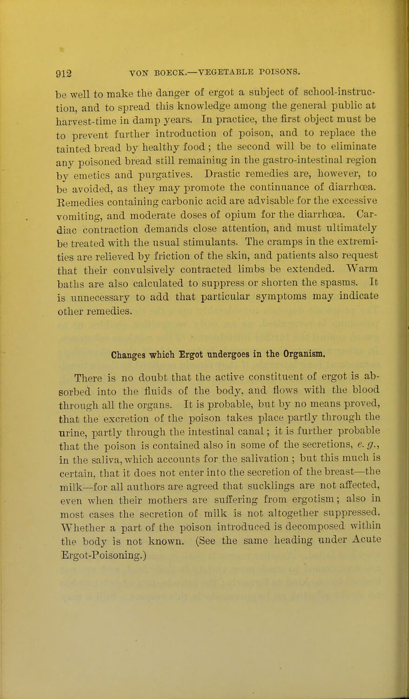 be well to make tlie danger of ergot a subject of school-instruc- tion, and to spread this knowledge among the general public at harvest-time in damp years. In practice, the first object must be to prevent further introduction of poison, and to replace the tainted bread by healthy food; the second will be to eliminate any poisoned bread still remaining in the gastro-intestinal region by emetics and purgatives. Drastic remedies are, however, to be avoided, as they may promote the continuance of diarrhosa. Remedies containing carbonic acid are advisable for the excessive vomiting, and moderate doses of opium for the diarrhoBa. Car- diac contraction demands close attention, and must ultimately be treated with the usual stimulants. The cramps in the extremi- ties are relieved by friction of the skin, and patients also request that their convulsively contracted limbs be extended. Warm baths are also calculated to suppress or shorten the spasms. It is unnecessary to add that particular symptoms may indicate other remedies. Changes which Ergot undergoes in the Organism. There is no doubt that the active constituent of ergot is ab- sorbed into the fluids of the body, and flows with the blood through all the organs. It is probable, but by no means proved, that the excretion of the poison takes place partly through the urine, partly through the intestinal canal; it is further probable that the poison is contained also in some of the secretions, e. g., in the saliva, which accounts for the salivation ; but this much is certain, that it does not enter into the secretion of the breast—the milk—for all authors are agreed that sucklings are not affected, even when their mothers are suffering from ergotism; also in most cases the secretion of milk is not altogether suppressed. Whether a part of the poison introduced is decomposed within the body is not known. (See the same heading under Acute Ergot-Poisoning.)