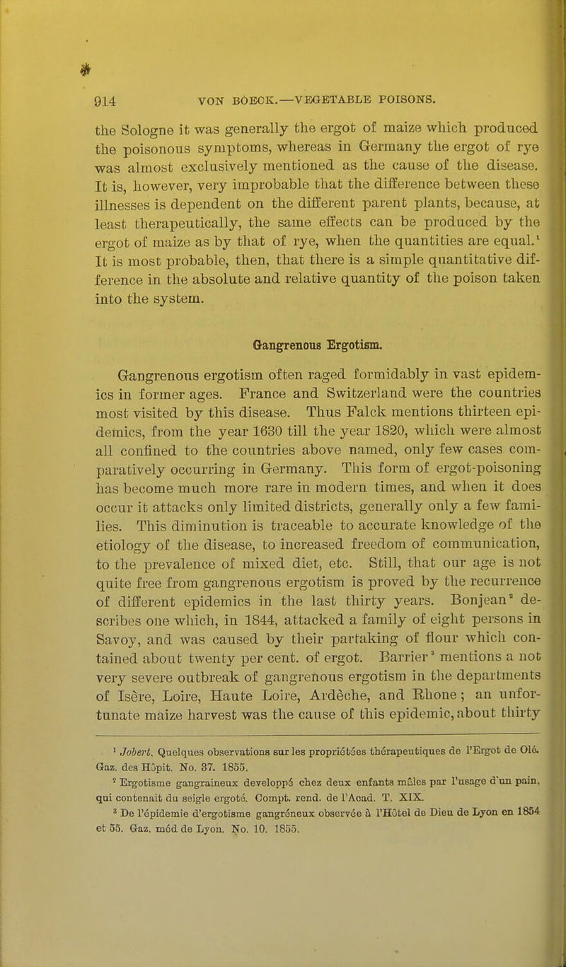 the Sologne it was generally the ergot of maize which produced the poisonous symptoms, whereas in Germany the ergot of rye was almost exclusively mentioned as the cause of the disease. It is, however, very improbable that the difference between these illnesses is dependent on the different parent plants, because, at least therapeutically, the same effects can be produced by the ergot of maize as by that of rye, when the quantities are equal/ It is most probable, then, that there is a simple quantitative dif- ference in the absolute and relative quantity of the poison taken into the system. Gangrenous Ergotism. Gangrenous ergotism often raged formidably in vast epidem- ics in former ages. France and Switzerland were the countries most visited by this disease. Thus Falck mentions thirteen epi- demics, from the year 1630 till the year 1820, which were almost all confined to the countries above named, only few cases com- paratively occurring in Germany. This form of ergot-poisoning has become much more rare in modern times, and when it does occur it attacks only limited districts, generally only a few fami- lies. This diminution is traceable to accurate knowledge of tlie etiology of the disease, to increased freedom of communication, to the prevalence of mixed diet, etc. Still, that our age is not quite free from gangrenous ergotism is proved by the recurrence of different epidemics in the last thirty years. Bon jean' de- scribes one which, in 1844, attacked a family of eight persons in Savoy, and was caused by their partaking of flour which con- tained about twenty per cent, of ergot. Barrier' mentions a not very severe outbreak of gangrenous ergotism in the departments of Is^re, Loire, Haute Loire, Ardeche, and Rhone; an unfor- tunate maize harvest was the cause of this epidemic, about thirty ' Jobert, Quelques observations eurles propri6t5es therapeutiques de I'Ergot de 016. Gaz. des HOpit. No. 37. 1855. Ergotisme gangraineux developpd chez deux enfants mCles par I'usage d'on pain, qui contenait du seigle ergote. Compt. rend, de I'Acad. T. XIX. ^ De ropidemie d'ergotisme gangreneux obaervee h I'HOtel de Dieu de Lyon en 1854 et 35. Gaz. in6d de Lyon. No. 10. 1855.