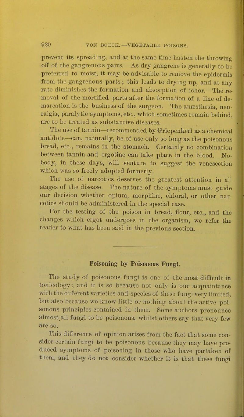 prevent its spreading, and at the same time hasten the throwing off of the gangrenous parts. As dry gangrene is generally to be preferred to moist, it may be advisable to remove the epidermis from the gangrenous parts ; this leads to drying up, and at any rate diminishes the formation and absorption of ichor. The re- moval of the mortified parts after the formation of a line of de- marcation is the business of the surgeon. The ansesthesia, neu- ralgia, paralytic symptoms, etc., which sometimes remain behind, are to be treated as substantive diseases. The use of tannin—recommended by Grriepenkerl as a chemical antidote—can, naturally, be of use only so long as the poisonous bread, etc., remains in the stomach. Certainly no combination between tannin and ergo tine can take place in the blood. No- body, in these days, will venture to suggest the venesection which was so freely adopted formerly. The use of narcotics deserves the greatest attention in all stages of the disease. The nature of the symptoms must guide our decision whether opium, morphine, chloral, or other nar- cotics should be administered in the special case. For the testing of the poison in bread, flour, etc., and the changes which ergot undergoes in the organism, we refer the reader to what has been said in the previous section. Poisoning by Poisonous Fungi. The study of poisonous fungi is one of the most difficult in toxicology ; and it is so because not only is our acquaintance with the different varieties and species of these fungi very limited, but also because we know little or nothing about the active poi- sonous principles contained in them. Some authors pronounce almost, all fungi to be poisonous, whilst .others say that very few are so. This difference of opinion arises from the fact that some con- sider certain fungi to be poisonous because they may have pro- duced symptoms of poisoning in those who have partaken of them, and they do not consider whether it is that these fungi