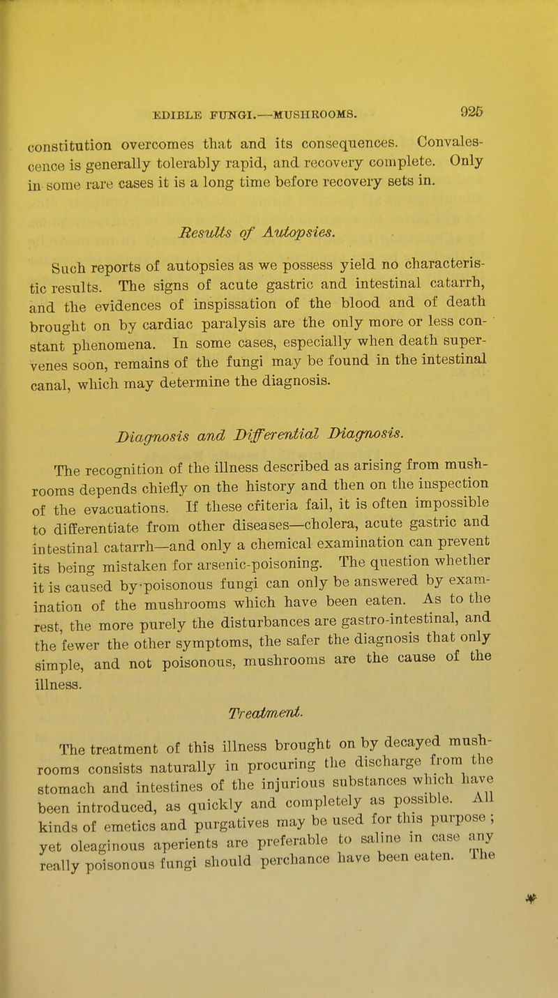 constitution overcomes that and its consequences. Convales- cence is generally tolerably rapid, and recovery complete. Only in some rare cases it is a long time before recovery sets in. ResvMs of Autopsies. Such reports of autopsies as we possess yield no characteris- tic results. The signs of acute gastric and intestinal catarrh, and the evidences of inspissation of the blood and of death brought on by cardiac paralysis are the only more or less con- ' Btant phenomena. In some cases, especially when death super- venes soon, remains of the fungi may be found in the intestinal canal, which may determine the diagnosis. Diagnosis and Differential Diacrnosis. The recognition of the illness described as arising from mush- rooms depends chiefly on the history and then on the inspection of the evacuations. If these criteria fail, it is often impossible to differentiate from other diseases—cholera, acute gastric and intestinal catarrh—and only a chemical examination can prevent its being mistaken for arsenic-poisoning. The question whether it is caused bypoisonous fungi can only be answered by exam- ination of the mushrooms which have been eaten. As to the rest, the more purely the disturbances are gastro-intestinal, and the fewer the other symptoms, the safer the diagnosis that only simple, and not poisonous, mushrooms are the cause of the illness. TreaimeTit. ^rhe treatment of this illness brought on by decayed mush- rooms consists naturally in procuring the discharge from the stomach and intestines of the injurious substances which have been introduced, as quickly and completely as possible. All kinds of emetics and purgatives may be used for this purpose ; yet oleaginous aperients are preferable to saline in case any really poisonous fungi should perchance have been eaten. The