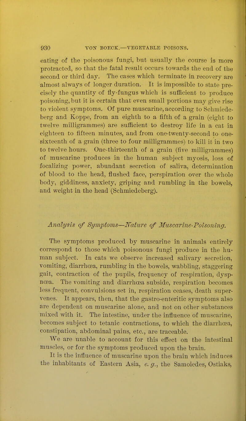 eating of the poisonous fungi, but usually the course is more protracted, so that the fatal result occurs towards the end of the second or third day. The cases which terminate in recovery are almost always of longer duration. It is impossible to state pre- cisely the quantity of fly-fungus which is sufficient to produce poisoning, but it is certain that even small portions may give rise to violent symptoms. Of pure muscarine, according to Schmiede- berg and Koppe, from an eighth to a fifth of a grain (eight to twelve milligrammes) are sufiicient to destroy life in a cat in eighteen to fifteen minutes, and from one-twenty-second to one- sixteenth of a grain (three to four milligrammes) to kill it in two to twelve hours. One-thirteenth of a grain (five milligrammes) of muscarine produces in the human subject myosis, loss of focalizing power, abundant secretion of saliva, determination of blood to the head, flushed face, perspiration over the whole body, giddiness, anxiety, griping and rumbling in the bowels, and weight in the head (Schmiedeberg). Analysis of Symptoms—Nature of Muscarine-Poisoning. The symptoms produced by muscarine in animals entirely corresjDond to those which poisonous fungi produce in the hu- man subject. In cats we observe increased salivary secretion, vomiting, diarrhoea, rumbling in the bowels, wabbling, staggering gait, contraction of the pupils, frequency of respiration, dysp- noea. The vomiting and diarrhoea subside, respiration becomes less frequent, convulsions set in, respiration ceases, death super- venes. It appears, then, that the gastro-enteritic symptoms also are dependent on muscarine alone, and not on other substances mixed with it. The intestine, under the influence of muscarine, becomes subject to tetanic contractions, to which the diarrhoea, constipation, abdominal pains, etc., are traceable. We are unable to account for this effect on the intestinal muscles, or for the symptoms produced upon the brain. It is the influence of muscarine upon the brain which induces the inhabitants of Eastern Asia, e. g., the Samoiedes, Ostiaks,
