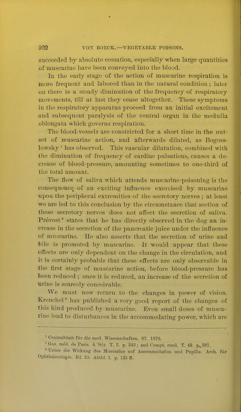 succeeded by absolute cessation, especially when large quantities of muscarine have been conveyed into the blood. In the early stage of the action of muscarine respiration is more frequent and labored than in the natural condition; later on there is a steady diminution of the frequency of respiratory movements, till at last they cease altogether. These symptoms in the respiratory apparatus proceed from an initial excitement and subsequent paralysis of the central organ in the medulla oblongata which governs respiration. The blood-vessels are constricted for a short time in the out- set of muscarine action, and afterwards dilated, as Bogoss- lowsky ' has observed. This vascular dilatation, combined with the diminution of frequency of cardiac pulsations, causes a de- crease of blood-pressure, amounting sometimes to one-third of the total amount. The flow of saliva which attends muscarine-poisoning is the consequence^ of an exciting influence exercised by muscarine upon the peripheral extremities of the secretory nerves ; at least we are led to this conclusion by the circumstance that section of these secretory nerves does not affect the secretion of saliva. Prevost' states that he has directly observed in the dog an in- crease in the secretion of the pancreatic juice under the influence of muscarine. He also asserts that the secretion of urine and bile is promoted by muscarine. It would appear that these effects are only dependent on the change in the circulation, and it is certainly probable that these effects are only observable in the first stage of muscarine action, before blood-pressure has been reduced ; once it is reduced, an increase of the secretion of urine is scarcely conceivable. We must now return to the changes in power of vision. Krenchel' has published a very good report of the changes of this kind produced by muscarine. Even small doses of musca- rine lead to disturbances in the accommodating power, which are ' Centralblatt fur die med. Wissenschaften. 97. 1870. ' Gaz. med. de Paris. I'Ser. T. 3. p. 243; and Compt. rend. T. 49. p^SSl. ' Ueber die Wivkung des Mnscarins au£ Accommodation und Pupille. Arch, fur Ophthalmologie. Bd. 20. Abthl. 1. p. 135 if.
