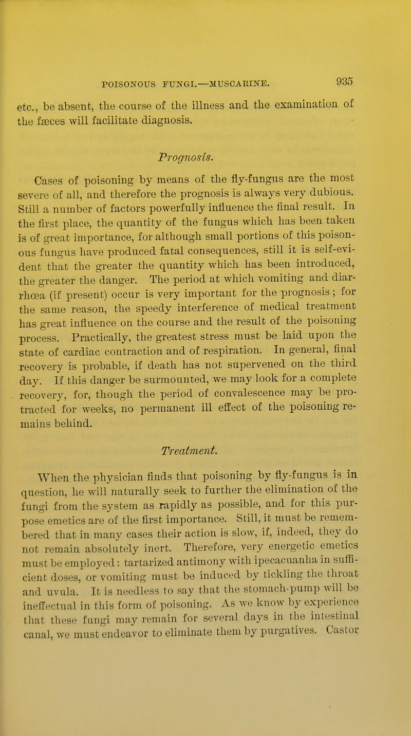 etc., be absent, the course of the illness and the examination of the fjBces will facilitate diagnosis. Prognosis. Cases of poisoning by means of the fly-fungus are the most severe of all, and therefore the prognosis is always very dubious. Still a number of factors powerfully influence the final result. In the first place, the quantity of the fungus which has been taken is of great importance, for although small portions of this poison- ous fungus have produced fatal consequences, still it is self-evi- dent that the greater the quantity which has been introduced, the greater the danger. The period at which vomiting and diar- rhoea (if present) occur is very important for the prognosis ; for the same reason, the speedy interference of medical treatment has great influence on the course and the result of the poisoning process. Practically, the greatest stress must be laid upon the state of cardiac contraction and of respiration. In general, final recovery is probable, if death has not supervened on the third day. If this danger be surmounted, we may look for a complete recovery, for, though the period of convalescence may be pro- tracted for w^eeks, no permanent ill eft'ect of the poisoning re- mains behind. Treatment. When the physician finds that poisoning by fly-fungus is in question, he will naturally seek to further the elimination of the fungi from the system as rapidly as possible, and for this pur- pose emetics are of the first importance. Still, it must be remem- bered that in many cases their action is slow, if, indeed, they do not remain absolutely inert. Therefore, very energetic emetics must be employed: tartarized antimony with ipecacuanha in sufii- cient doses, or vomiting must be induced by tickling the throat and uvula. It is needless to say that the stomach-pump will be ineffectual in this form of poisoning. As we know by experience that these fungi may remain for several days in the intestinal canal, we must endeavor to eliminate them by purgatives. Castor