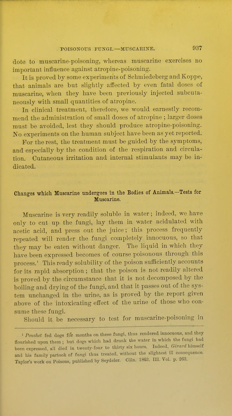 dote to mnscarine-poisoning, whereas muscarine exercises no important influence against atropine-poisoning. It is proved by some experiments of Schmiedeberg and Koppe, that animals are but slightl}'- affected by even fatal doses of muscarine, when they have been previously injected subcuta- neously with small quantities of atropine. In clinical treatment, therefore, we would earnestly recom- mend the administration of small doses of atropine ; larger doses must be avoided, lest they should produce atropine-poisoning. No experiments on the human subject have been as yet reported. For the rest, the treatment must be guided by the symptoms, and especially by the condition of the respiration and circula- tion. Cutaneous irritation and internal stimulants may be in- dicated. Changes which Muscarine undergoes in the Bodies of Animals—Tests for Muscarine. Muscarine is very readily soluble in water; indeed, we have only to cut up the fungi, lay them in water acidulated with acetic acid, and press out the juice; this process frequently repeated will render the fungi completely innocuous, so that they may be eaten without danger. The liquid in which they have been expressed becomes of course poisonous through this process. This ready solubility of the poison sufficiently accounts for its rapid absorption ; that the poison is not readily altered is proved by the circumstance that it is not decomposed by the boiling and drying of the fungi, and that it passes out of the sys- tem unchanged in the urine, as is proved by the report given above of the intoxicating effect of the urine of those who con- sume these fungi. Should it be necessary to test for muscarine-poisoning in ' Ponchet fed dogs for months on these fungi, thus rendered innocuous, and they flourished upon them ; but dogs which had drunk the water in which the fungi had been expressed, all died in twenty-four to thirty six hours. Indeed, Gh-wrd liimself and his family partook of fungi thus treated, without the slightest ill consequence. Taylor's work on Poison.s, published by Seydeler. Coin. 1863. III. Vol. p. 203.