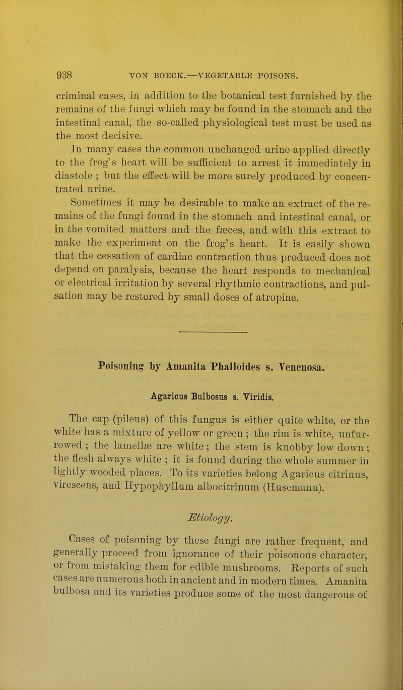 criminal cases, in addition to the botanical test furnished by the remains of the fungi which may be found in the stomach and the intestinal canal, tlie so-called physiological test must be used as the most decisive. In many cases the common unchanged urine applied directly to the frog's heart will be sufficient to arrest it immediately in diastole ; but the effect will be more surely produced by concen- trated urine. Sometimes it may be desirable to make an extract of the re- mains of the fungi found in the stomach and intestinal canal, or in the vomited matters and the faeces, and with this extract to make the experiment on the frog's heart. It is easilj^ shown that the cessation of cardiac contraction thus produced does not depend on paralysis, because the heart responds to mechanical or electrical irritation b}^ several rhythmic contractions, and pul- sation may be restored by small doses of atropine. Poisoning by Amanita Phalloides s. Yeuenosa. Agaricus Bulbosus s. Viridis. The cap (pileus) of this fungus is either quite white, or the white has a mixture of yellow or green ; the rim is white, nnfur- rowed ; the lamelhe are white; the stem is knobby low down; the flesh always white ; it is found during the whole summer in lightly wooded places. To its varieties belong Agaricus citrinus, virescens, and Hypophyllum albocitrinum (Husemaun). Etiology. Cases of poisoning by these fungi are rather frequent, and generally proceed from ignorance of tlieir poisonous character, or from mistaking them for edible mushrooms. Reports of such cases are numerous both in ancient and in modern times. Amanita bulbosa and its varieties produce some of the most dangerous of