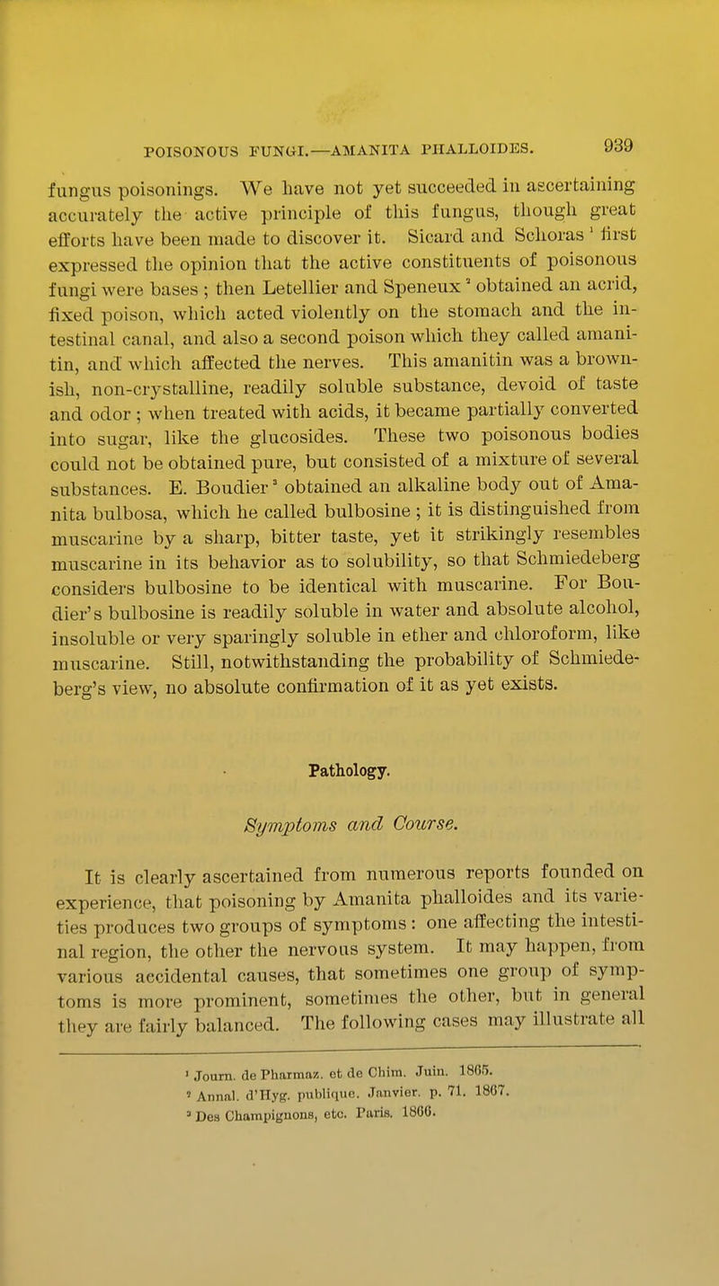 POISONOUS FUNGI.—AMANITA PIIALLOIDES. fungus poisonings. We have not yet succeeded in ascertaining accurately the active principle of this fungus, though great efforts have been made to discover it. Sicard and Schoras ' ilrst expressed tlie opinion that the active constituents of poisonous fungi were bases ; then Letellier and Speneux' obtained an acrid, fixed poison, which acted violently on the stomach and the in- testinal canal, and also a second poison which they called amani- tin, and which affected the nerves. This amanitin was a brown- ish, non-crystalline, readily soluble substance, devoid of taste and odor ; when treated with acids, it became partially converted into sugar, like the glucosides. These two poisonous bodies could not be obtained pure, but consisted of a mixture of several substances. E. Boudier' obtained an alkaline body out of Ama- nita bulbosa, which he called bulbosine ; it is distinguished from muscarine by a sharp, bitter taste, yet it strikingly resembles muscarine in its behavior as to solubility, so that Schmiedeberg considers bulbosine to be identical with muscarine. For Bou- dier's bulbosine is readily soluble in water and absolute alcohol, insoluble or very sparingly soluble in ether and chloroform, like muscarine. Still, notwithstanding the probability of Schmiede- berg's view, no absolute confirmation of it as yet exists. Pathology. Symptoms and Course. It is clearly ascertained from numerous reports founded on experience, that poisoning by Amanita plialloides and its varie- ties produces two groups of symptoms : one affecting the intesti- nal region, the other the nervous system. It may happen, from various accidental causes, that sometimes one group of symp- toms is more prominent, sometimes the other, but in general they are fairly balanced. The following cases may illustrate all ' Joam. de Pharmaz. et de Chim. Juin. 1805. ' Annal. d'Hyg. publique. Janvier, p. 71. 1807. =' Des Champiguons, etc. Puris. 1800.