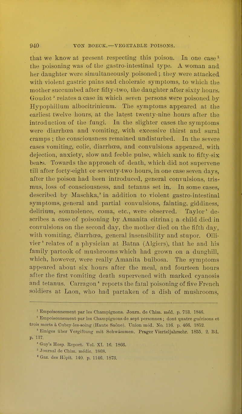 that we know at present respecting this poison. In one case'^^ the poisoning was of the gastro-intestinal type. A woman and lier daughter were simultaneously poisoned; they were attacked with violent gastric pains and choleraic symi^toras, to which the mother succumbed after lifty-two, the daughter after sixty hours. Goudot' relates a case in which seven persons were poisoned by Hypophillum albocitrinicum. Tlie symptoms appeared at the earliest twelve hours, at the latest twenty-nine hours after the introduction of the fungi. In the slighter cases the symptoms were diarrhoea and vomiting, with excessive thirst and sural cramps ; the consciousness remained undisturbed. In the severe cases vomiting, colic, diarrhoea, and convulsions appeared, with dejection, anxiety, slow and feeble pulse, which sank to fifty-six beafrs. Towards the approach of death, which did not supervene till after forty-eight or seventy-two hours, in one case seven days, after the poison had been introduced, general convulsions, tris- mus, loss of consciousness, and tetanus set in. In some cases, described by Maschka,' in addition to violent gastro-intestinal symptoms, general and partial convulsions, fainting, giddiness, delirium, somnolence, coma, etc., were observed. Taylor* de- scribes a case of poisoning by Amanita citrina; a child died in convulsions on the second day, the mother died on the fifth day, with vomiting, diarrhoea, general insensibility and stupor. Olli- vier' relates of a physician at Batna (Algiers), that he and his family partook of mushrooms which had grown on a dunghill, which, however, were really Amanita bulbosa. The symptoms appeared about six hours after the meal, and fourteen hours after the first vomiting death supervened with marked cyanosis and tetanus. Carragon ° reports the fatal poisoning of five French soldiers at Laon, who had partaken of a dish of mushrooms. ' Empoisonnement par les Champignons. Joum. de CMm. med. p. 713. 1846. ' Empoisonnement par les Champignons de sept personnes ; dont quatre guerisons et trois morfcs a Cubzy-les-soing (Hante Saone). Union med. No. 116. p. 466. 1852. ' Einiges iiber Vergiftung mit Schwammen. Prager Vierteljahrschr. 1855. 2. Bd. p. 137. ' Guy's Hosp. Report. Vol. XI. 16. 1866. ' Journal de Chim. medic. 1868. «Gaz. des HGpit. 140. p. 1146. 1873.