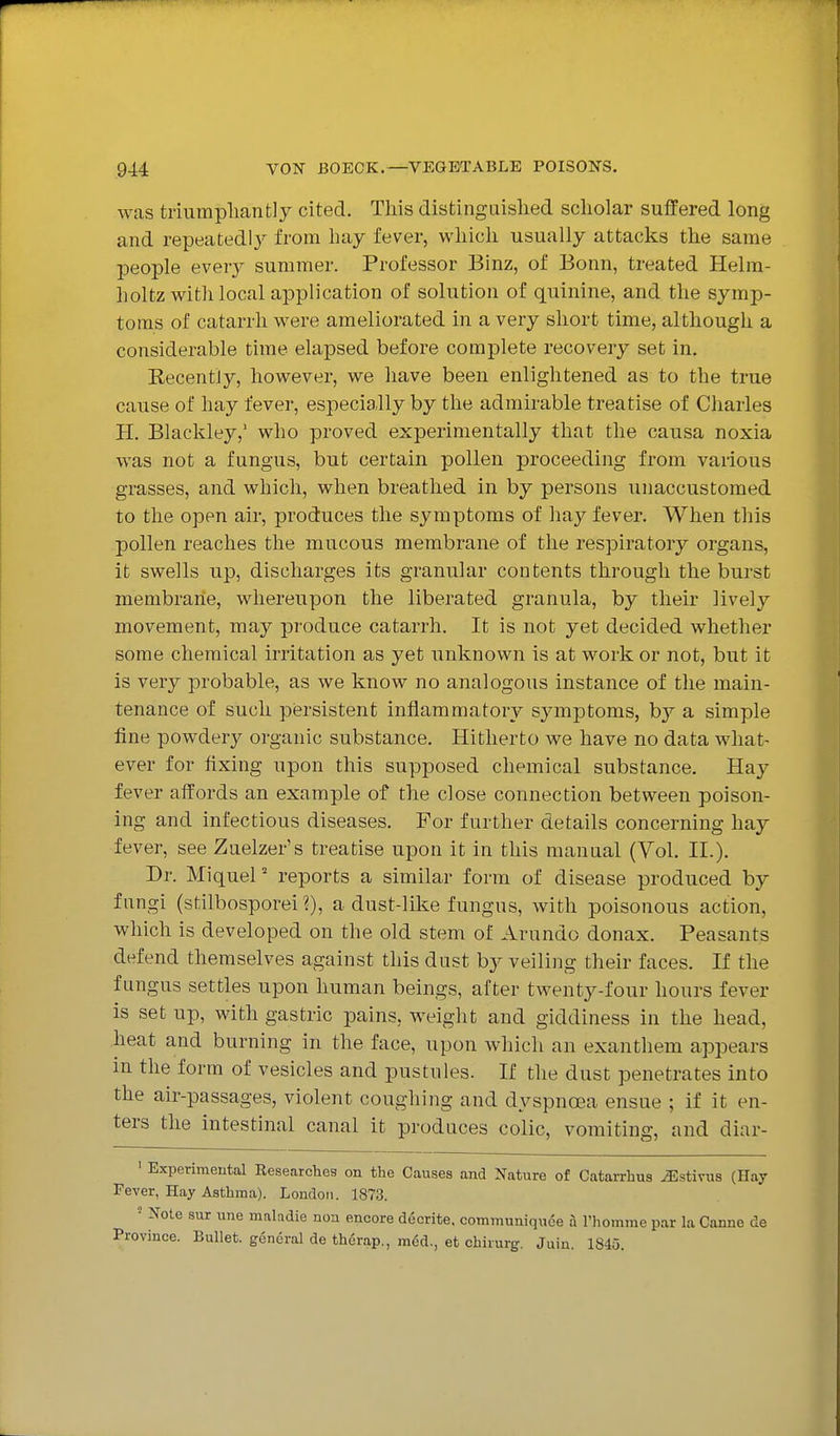 was triiimpliantly cited. This distinguislied scholar suffered long and repeatedly from hay fever, which usually attacks the same people every summer. Professor Binz, of Bonn, treated Helm- holtz with local application of solution of quinine, and the symp- toms of catarrh were ameliorated in a very short time, although a considerable time elapsed before complete recovery set in. Kecentiy, however, we have been enlightened as to the true cause of hay fever, especially by the admirable treatise of Charles H. Blackley,' who proved experimentally that the causa noxia was not a fungus, but certain pollen proceeding from various grasses, and which, when breathed in by persons unaccustomed to the open air, produces the symptoms of hay fever. When this pollen reaches the mucous membrane of the respiratory organs, it swells up, discharges its granular contents through the burst membrane, whereupon the liberated granula, by their lively movement, may produce catarrh. It is not yet decided whether some chemical irritation as yet unknown is at work or not, but it is very probable, as we know no analogous instance of the main- tenance of such persistent inflammatory symptoms, by a simple fine powdery organic substance. Hitherto we have no data what- ever for fixing upon this supposed chemical substance. Hay fever affords an example of the close connection between poison- ing and infectious diseases. For further details concerning hay fever, see Zuelzer's treatise upon it in this manual (Yol. II.). Dr. Miquel' reports a similar form of disease produced by fungi (stilbosporei?), adust-like fungus, with poisonous action, which is developed on the old stem of Arundo donax. Peasants defend themselves against this dust by veiling their faces. If the fungus settles upon human beings, after twenty-four hours fever is set up, with gastric pains, weight and giddiness in the head, heat and burning in the face, upon which an exanthem appears in the form of vesicles and pustules. If the dust penetrates into the air-passages, violent coughing and dyspnoea ensue ; if it en- ters the intestinal canal it produces colic, vomiting, and diar- • Experimental Eesearches on the Causes and Nature of Catan-hus JSstivus (Hay Fever, Hay Asthma). London. 1873. • Note sur une maladie non encore decrite. communiquce a I'homme par la Canne de Province. Bullet, general de therap., mod., et chirurg. Juin. 1845.