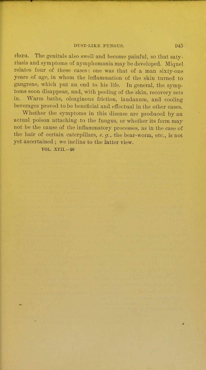 rhoea. The genitals also swell and become painful, so that saty- riasis and symptoms of nymphomania may be developed. Miquel relates four of these cases: one was that of a man sixty-one years of age, in whom the inflammation of the skin tiirned to gangrene, which put an end to his life. In general, the symp- toms soon disappear, and, with peeling of the skin, recovery sets in. Warm baths, oleaginous friction, laudanum, and cooling beverages proved to be beneficial and effectual in the other cases. Whether the symptoms in this disease are produced by an actual poison attaching to the fungus, or whether its form may not be the cause of the inflammatory processes, as in the case of the hair of certain caterpillars, e.g., the bear-worm, etc., is not yet ascertained ; we incline to the latter view. VOL. xvn.-60