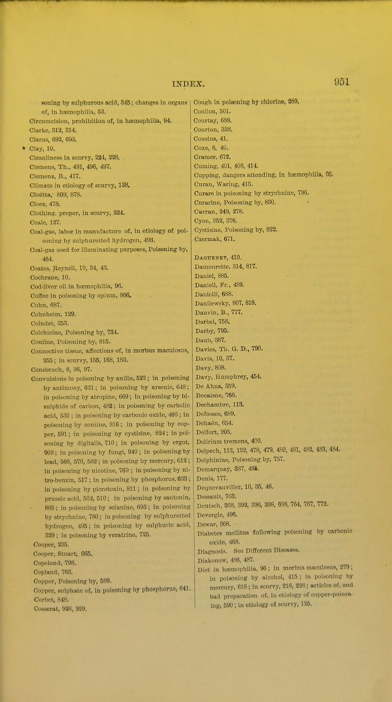 soning by sulphurouB nold, 848; changes in organs of, in litomopliilia, 53. Circumcision, prolilbition of, in htemopliilio, 94. Clarlio, 312, 314. Clarus, 693, 0i)3. Clay, 10. Cleanliness in scurvy, 224, 228. Clemens, Tli., 491, 490, 497. Clemenz, B., 417. Climate in etiology of scurvy, 188, Cloetta,- 809, 87a Cloez, 478. Clothing, proper, in scurvy, 224. Coale, 127. Coal-gas, labor in manufacture of, in etiology of poi- soning by sulphuretted hydrogen, 493. Coal-gas used for illuminating purposes, Poisoning by, 464. Coates, Reynell, 10, 34, 4-3. Cochrane, 10. Cod-liver oil in heemophilin, 96. Coffee in poisoning by opium, 866. Cohn, 687. Cohnheim, 129. Coindet, 353. Colchicine, Poisoning by, 734. Coniine, Poisoning by, 815. Connective tissue, affections of, in morbus maculosus, 255; in scurvy, 155, 168, 183. Consbruch, 8, 36, 97. Convulsions in poisoning by anilin, 623; in poisoning by antimony, 621; in poisoning by arsenic, 648; in poisoning by atropine, 669; in poisoning by bi- sulphide of carbon, 482; in poisoning by carbolic acid, 530 ; in poisoning by carbonic oxide, 466; in poisoning by coniine, 816; in poisoning by cop- per, 591; in poisoning by cystisine, 824; in poi- soning by digitalis, 710; in poisoning by ergot, ■ 908; in poisoning by fungi, 940 ; in poisoning by lead, 566, 570, 582 ; in poisoning by mercury, 012; in poisoning by nicotine, 769 ; in poisoning by ni- tro-benzin, 517 ; in poisoning by phosphorus. 633; in poisoning by picrotoxin, 811; in poisoning by prussic acid, 502, 510; in poisoning by santonin, 885 ; in poisoning by solanine, 693; in poisoning by strychnine, 780; in poisoning by sulphuretted hydrogen, 495; in poisoning by sulphuric acid, 329; in poisoning by veratrine, 725. Cooper, 235. Cooper, Stuart, 666. Copcland, 798. Copland, 7B8. Copper, Poisoning by, 589. Copper, sulphate of, in poisoning by phosphorus, 641. Corbet, 848. Cosserat, 938, 930. Cough in poisoning by chlorine, 289. CouUon, 501. Courtay, 688. Courton, 388. Cousins, 41. Ooxe, 8, 40. Cramer, 672. Cuming, 401, 408, 414. Cupping, dangers attending, in haaraophilin, 95. Curan, Waring, 415. Curare in poisoning by strychnine, 796. Curarine, Poisoning by, 880, Curran, 249, 278. Cyon, 352, 376. Cystisine, Poisoning by, 822, Czermak, 671. DAGtrENBT, 410. Damourette. 314, 817. Daniel, 885. Daniell, Pr., 489. Danielli, 688. Danilevvsky, 807, 818. Danvin, B., 777. Barbel, 758. Darby, 795. Daub, 387. Davies, Tli. G. D., 790. Davis, 10, 37. Davy, 808. Davy, Humphrey, 454. De Ahna, 359. Decaisne, 766. Dechambre, 113. De fosses, 689. Dehafin, 654. Deltort, 205. Delirium tremens, 400. Delpech, 113, 132, 478, 479, 480, 481, 482, 483, 484. Delphinine, Poisoning by, 757. Dcmarquay, 887, 488. Denis, 177. Doquevauviilor, 10, 35, 46. Dessault, 703. Deutsch, 808, 892, 396, 398, 688, 764, 767, 772. Devergie, 408. Dewar, 808. Diabetes meUitns following poisoning by carbonic oxide, 468. Diagnosis. See Different Diseases, Diakonow, 480, 487. Diet in htomophilia, 90 ; in morbus maculosus, 279 ; in poisoning by alcohol, 415; in poisoning by mercury, 618; in scurvy, 218, 228; orticlcs of, and bad preparation of, in etiology of copper-poison- ing, 500 ; in etiology o£ scurvy, 126.