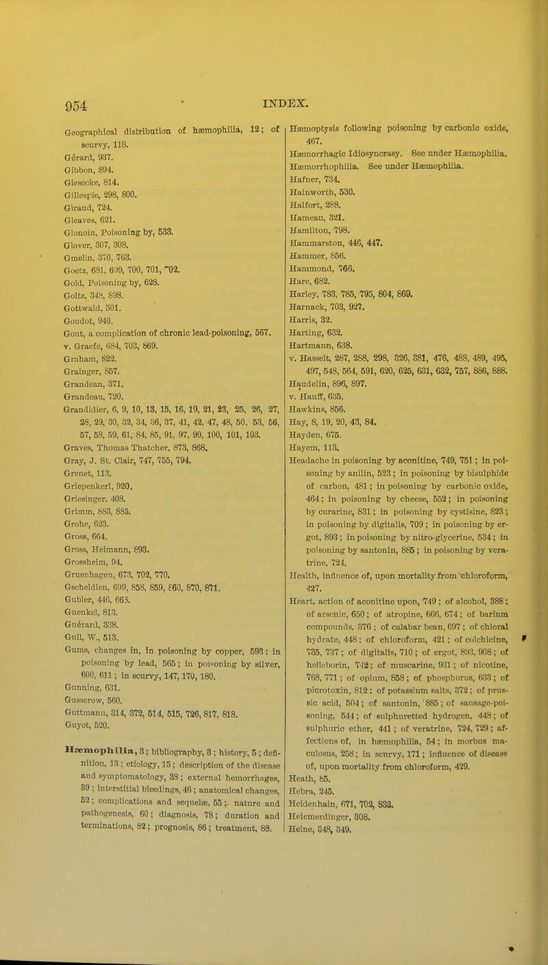 Geographical distribution of hffimophiUa, 12; of scurvy, 118. G6rard, 93T. Gibbon, 894. Giesecke, 814. Gillcsrie, 298, 800. Giraud, 724. Gleaves, 621. Glonoin, Poisoning by, 533, Glover, 307, 308. Gmelin, 370, 763. Goetz, 631, 61)9, 700, 701, '02. Gold, Poisoning by, 628. Goltz, 34S, 898. Gottwald, 501. Gondot, 940. Gout, a complication of chronic lead-poisoning, 567. V. Graefe, 684, 703, 869. Gmham, 822. Grainger, 857. Grandean, 371. Grandeau, 720. Grandidier, 6, 9, 10,13, 15, 16, 19, 21, 23, 25, 26, 27, 28, 29, 30, 32, 34, 36, 37, 41, 42, 47, 48, 50, 53, 56, 57, 58, 59, 61, 84, 85, 91, 97, 99, 100, 101, 103. Graves, Thomas Thatcher, 87.3, 868. Gray, J. St. Clair, 747, 755, 794. Grenet, 113. Grlepenkerl, 920. Griesinger. 408. Grimm, S83, 885. Grohe, 623. Gross, 664. Gross, Heimann, 893. Grossheim, 94. Gruenhagen, 673, 702, 770. Gscheidlen, 699, 85S, 859, f60, S70, 871. Gubler, 446, 663. Guenkel, 813. Gu^rard, 838. Gull, W., 513. Gums, changes in, in poisoning by copper, 593: in poisoning by lead, 565; In poisoning by silver, 600, 611 ; in scurvy, 147,170, 180. Gunning, 631. Gusserow, 500. Guttmann, 314, 372, 614, 515, 726, 817, 818. Guyot, 520. Haemophilia, 3; bibliography, 8; history, 5; defi- nition, 13 ; etiology, 15 ; description of the disease and symptomatology, 33 ; external hemorrhages, 89; Interstitial bleedings, 46; anatomical changes, 52; complications and sequeloe, 55;. nature and pathogenesis, 60; diagnosis, 78; duration and terminations, 82; prognosis, 86; treatment, 88. Ho3moptysis following poisoning by carbonic oxide, 467. Hoemorrhagio Idiosyncrasy. See under Hajmophilia. Hcemorrhophilia. See under Haemophilia. Hafner, 734. Hainworth, 530. Haltort, 288. Hameau, 321. Hamilton, 798. Hammarston, 446, 447. Hammer, 856. Hammond, 766. Hare, 682. Harley, 783, 785, 793, 804, 869. Harnack, 703, 927. Harris, 32. Harting, 632. Hartmann, 638. V. Hasselt, 287, 288, 298, 326, 381, 476, 488, 489, 495, 407, 548, 664, 591, 620, 625, 631, 032, 757, 886, 888. Haudelin, 896, 897. V. HaufE, 635. Hawkins, 856. Hay, 8, 19, 20, 4-3, 84. . Hayden, 075. Hayem, 113. Headache in poisoning by aconitine, 749, 751; in poi- soning by anilin, 523; in poisoning by bisulphide of carbon, 481; in poisoning by carbonic oxide, 464; in poisoning by cheese, 552; in poisoning by curarine, 831; in poisoning by cystisine, 823 ; in poisoning by digitalis, 709 ; in poisoning by er- got, 893 ; in poisoning by nitro-glycerine, 534 ; in poisoning by santonin, 885 ; in poisoning by vera- trine, 724. He.ilth, influence of, upon mortality from chloroform, 427. Heart, action of aconitine upon, 749; of alcohol, 388; of arsenic, 650 ; of atropine, 600, 674 ; of barium compounds, 370 ; of calabar bean, 097 ; of chloral hydrate, 448 ; of chloroform, 421; of colchicine, 735, 737 ; of digitalis, 710; of ergot, 893. 90S; of hellol)orin, 742; of muscarine, 931; of nicotine, 7()8, 771; of opium, 858 ; of phosphorus, ti.33 ; of piorotoxin, 812 ; of potassium salts, 372 : of pnis- sic acid, 504; of santonin,' 885; of sausiige-poi- Boning, 544; of sulphuretted hydrogen, 448; of sulphm-io ether, 441; of veratrlne, 724, 729; af- fections of, in htemophilin, 54; in morbus ma- culosus, 258; in scm-vy, 171; influence of disease of, upon mortality from chloroform, 429. Heath, 85. Hobra, 246. Heklenhain, 671, 703, 833. Heiemerdingcr, 808, Heine, 848, 849.