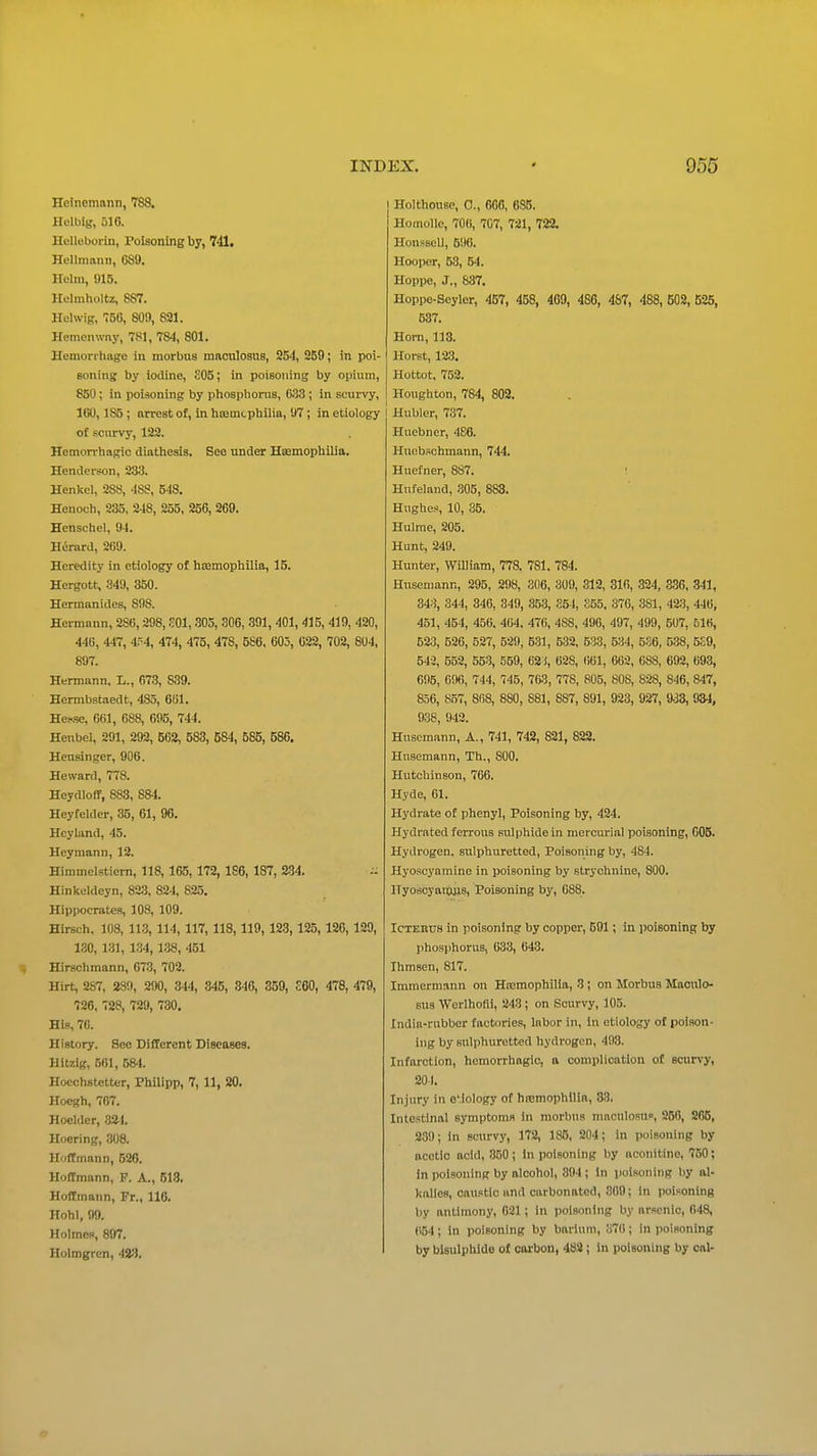 Heinemann, 788. Helbig, 516. Helleboriii, Poisoning by, 741. Hellraann, C89. Helm, 915. Helmholtz, 887. Helwig, 756, 809, 821. Hemcnwny, 781, 784, 801. Henion hage in morbus maoulosus, 254, 2B9; in poi- soning by iodine, SOS; in poisoning by opium, 850; in poisoning by phosphorus, 633 ; in scurvy, 160,185 ; arrest of, in htemcphilia, 07 ; in etiology of scurvy, 122. Hemorrhagic diathesis. See under HKmophilia. Henderson, 23y. Henkel, 288, 488, 548. Henoch, 235, 248, 255, 256, 269. Henschel, 94. Herard, 269. Heredity in etiology of htemcphilia, 15. Hergott, .^49, 850. Herraanides, 898. Hermann, 286,298, SOI, 305, 306, 391, 401, 415, 419, 420, 446, 447, 4.'^4, 474, 475, 478, 586, 605, 622, 702, 804, 897. Hermann. L., 673, 839. Hermbstaedt, 485, 6B1. HcKse, 061, 688, 695, 744. Heubel, 291, 292, 562, 583, 584, 585, 686. Heusinger, 906. He ward, 778. Heydloff, 883, 884. Heyfeldcr, 35, 61, 96. Heyland, 45. Heyraann, 12. Himmelstiem, 118,165, 172, 186, 187, 284. - Hinkeldeyn, 82.3, 824, 825. Hippocrates, 108, 109. Hirsch, 108, 113, 114, 117, 118,119, 123, 125, 126, 129, 130, 131, 1.34, 138, 451 Hirschmann, 673, 702. Hirt, 287, 289, 290, 344, 845, 846, 359, £60, 478, 479, 726, 728, 729, 730. His, 76. History. See Different Diseases. Hitzig, 561, 584. Hocchstetter, Philipp, 7, 11, 20. Hocgh, 767. Hoclder, .324. Hoering, 308. Hoffmann, 526. Hoffmann, F. A., 513. Hoffmann, Fr., 116. Hohl, 99. Holmen, 897. Holmgren, 42^i. Holthouse, C, 600, 685. Homollc, 706, 707, 721, 722. Honssell, 590. Hooper, 53, 54. Hoppe, J., 887. Hoppe-Seyler, 457, 458, 409, 486, 487, 488, 502, 525, 537. Horn, 113. Horst, 123. Hottot, 752. Houghton, 784, 802. I Hubler, 737. Huebner, 486. Hucbschmann, 744. Huefner, 887. Hufeland, .305, 883. Hughes, 10, 35. Hulme, 205. Hunt, 249. Hunter, WUliam, 778. 781. 784. Husemann, 295, 298, 306, 309, 312, 31fi, 324, 336, 341, 343, 344, 346, 349, 353, 354, 855, 376, 381, 423, 446, 451, 454, 456. 464. 476, 4SS, 496, 497, 499, 507, B16, B2;3, 526, 527, 629, 5-31, 532, 533, 534, 5.S6, 538, 5.;9, 542, 552, 553, 559, 62 J, 628, OBI, 662, 688, 692, 693, 695, 006, 744, 745, 763, 778, 805, 808, 828, 846, 847, 856, 857, 868, 880, 881, 887, 891, 923, 927, 9.33, 984, 938, 942. Husemann, A., 741, 742, 821, 822. Husemann, Th., 800. Hutchinson, 766. Hyde, 61. Hydrate of phenyl, Poisoning by, 424. Hydrated ferrous sulphide in mercurial poisoning, 605. Hydrogen, sulphuretted, Poisoning by, 484. Hyoscyamine in poisoning by strychnine, 800. Hyoscyanjjis, Poisoning by, 088. Ictehus in poisoning by copper, 501; In poisoning by phosphorus, 633, 643. Ihmsen, 817. Immermann on HiEmophilia, 3; on Morbus Maoulo- sus Wcrlhofii, 243 ; on Scurvy, 105. India-rubber factories, labor in, in etiology of poison- ing by snlphuretted hydrogen, 498. Infarction, hemorrhagic, a complication of scurvy, 201. Injury in ecology of htemophllia, 83. Intestinal symptoms in morbus maculosu, 956, 265, 239; in scurvy, 172, 185, 204; in poisoning by acetic acid, 350; in poisoning by aconitino, 750; in poisoning by alcohol, 394; In poisoning by al- kalies, caustic and carbonated, 309; in poisoning by antimony, 621 ; in poisoning by arsenic, 648, (i54; in poisoning by barium, 376; in poisoning by bisulphide of carbon, 482; in poisoning by oal-
