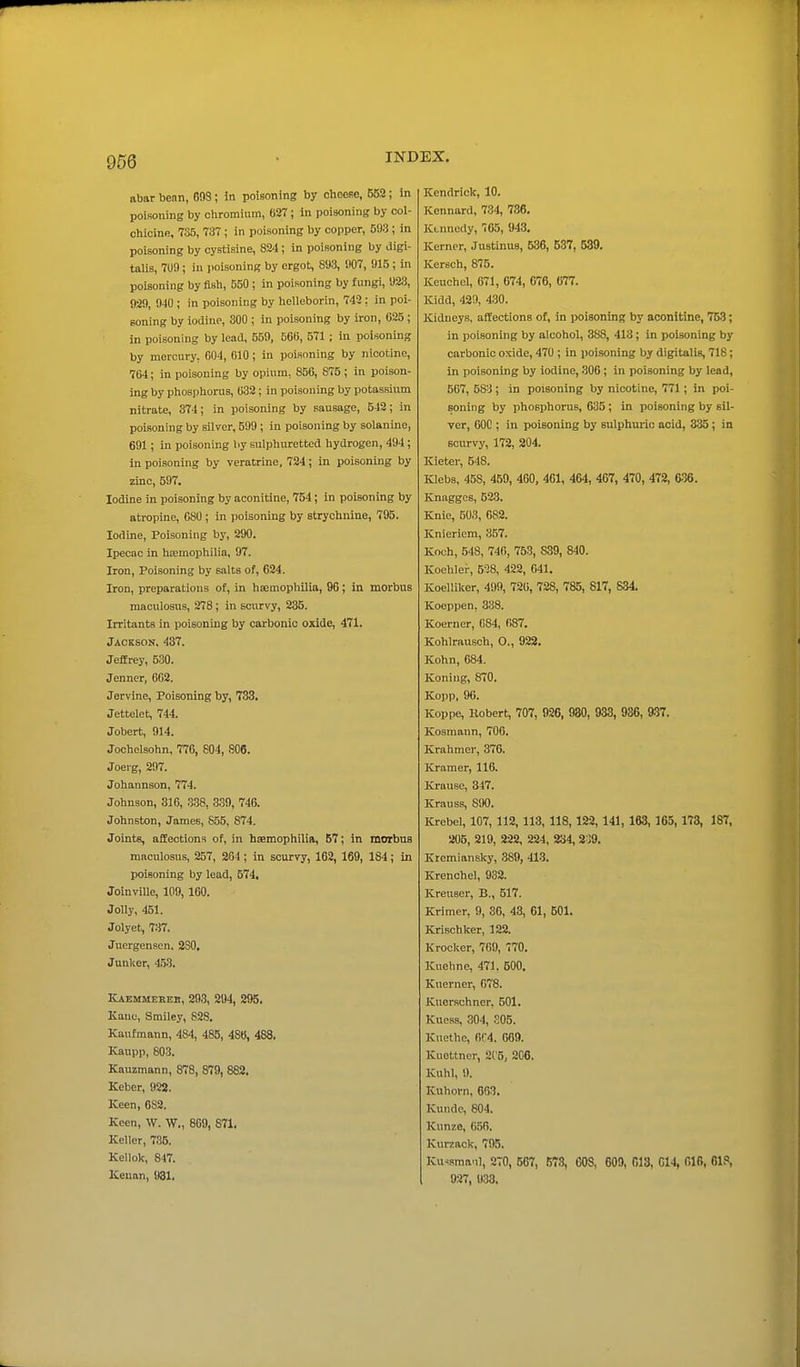 abar benn, 603; in poisoning by cheese, 552; In poisoning by chromium, 627 ; in poisoning by col- chicine, 735, 737 ; in poisoning by copper, 5fl3 ; in poisoning by cystisine, 824; in poisoning by digi- talis, 7U9; iu iioisoning by ergot, 893, 007, 915 ; in poisoning by fish, 550 ; in poisoning by fungi, 923, 929, 9-10 ; in poisoning by helleborin, 742: in poi- soning by iodine, 300 ; in poisoning by iron, 025 ; in poisoning by lead, 559, 566, 571 ; in poisoning by mercury, 004, 610; in poisoning by nicotine, 764; in poisoning by opium, 856, 875 ; in poison- ing by phosphorus, 632; in poisoning by potassium nitrate, 374; in poisoning by sausage, 542; in poisoning by silver, 599; in poisoning by solanine, 691; in poisoning by sulphuretted hydrogen, 494; in poisoning by veratrine, 724; in poisoning by zinc, 597. Iodine in poisoning by aoonitine, 754; in poisoning by atropine, 680 ; in poisoning by strychnine, 795. Iodine, Poisoning by, 290. Ipecac in hoemophilia, 97. Iron, Poisoning by salts of, 624. Iron, preparations of, ui haemophilia, 90; in morbus maculosus, 278; in scurvy, 235. Irritants in poisoning by carbonic oxide, 471. Jackson. 437. Jeffrey, 530. Jenner, 662. Jervine, Poisoning by, 733. Jettelet, 744. Jobert, 914. Jochelsohn, 776, 804, 806. Joerg, 297. Johannson, 774. Johnson, 316, 338, 339, 746. Johnston, James, S55, 874. Joints, affections of, in haemophilia, 57; in morbus maculosus, 257, 204 ; in scurvy, 162, 169, 184; in poisoning by lead, 574, Joinville, 109, 160. Jolly, 451. Jolyet, 737. Juergensen. 230. Junlter, 45.3. Kaemmerek, 293, 294, 295. Kane, Smiley, 828. Kaufmann, 484, 485, 486, 488, Kaupp, 803. Kauzmann, 878, 879, 882. Keber, 922. Keen, 6S2. Keen, W. W., 809, 871. Keller, 735. Kellok, 847. Kenan, 931. Kendrick, 10. Kcnnard, 734, 736. Kennedy, 705, 943, Kerner, Justinus, 536, 537, 539. Kersch, 875. Keuchel, 671, 674, 676, 677. Kidd, 429, 430. Kidneys, affections of, in poisoning by aoonitine, 753; in poisoning by alcohol, 388, 413; in poisoning by carbonic oxide, 470 ; in poisoning by digitalis, 718; In poisoning by iodine, 306 ; in poisoning by lead, 507, 583 ; in poisoning by nicotine, 771; in poi- soning by phosphorus, 635 ; in poisoning by sil- ver, 600 : in poisoning by sulphuric acid, 335; in scurvy, 172, 204. Kieter, 548. Klebs, 458, 459, 460, 461, 464, 467, 470, 472, 6.36. Knagges, 523. Knie, 503, 682. Knieriem, 357. Koch, 548, 740, 753, S39, 840. Koehlei-, 5-28, 422, 641. Koelliker, 499, 720, 728, 785, 817, 834. Koeppen, 338. Koerner, 084, 687. Kohlrausch, O., 922, Kohn, 684. Koning, 870. Kopp, 96. Koppe, Kobert, 707, 926, 930, 933, 936, 937. Kosmann, 706. Krahmer, 376. Kramer, 116. Krause, 347. Krauss, 890. Krebel, 107, 112, 113, 118, 122,141, 163, 165,173, 187, 205, 219, 222, 224, 234, 239. Kremiansky, 389, 413. Krenchel, 932. Kreuser, B., 517. Krimer, 9, 36, 43, 61, 501, Krischker, 122. Krocker, 769, 770. Kuehne, 471, 500, Kuerner, 678. Kuer.schner, 501. Kuess, 304, S05. Kuethc, 6f4. 669. Kuottner, 2('5, 206. Kuhl, 9. Kuhorn, 683. Kunde, 804. Kunze, 65R. Kurzack, 795. Ku^sma.il, 270, 567, 578, 608, 609, 018, 014, 01(5, 61.', 927, 933.