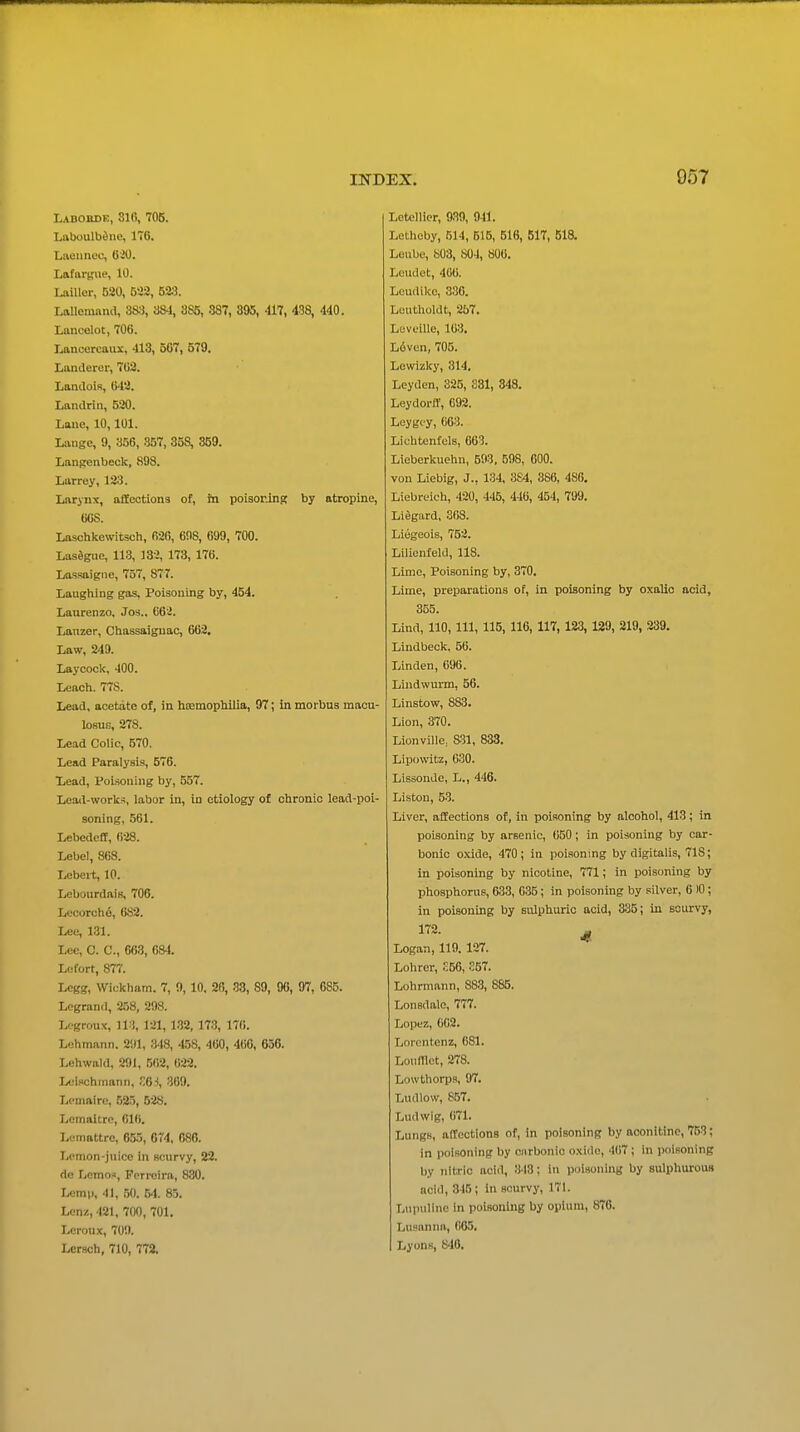Laboude, 810, 705. Luboulbdne, 176. Lueunec, 620. Lafttrgiie, 10. LaiUer, 520, 532, 52.S. Lallemana, 38:3, 884, 385, 387, 3^5, 417, 438, 440. Lancelot, 706. Lancercaux, 413, 567, 579. Landerer, 762. LandoiR, 042. Landriii, 520. Laue, 10,101. Lange, 9, 856, 357, 358, 369. Langenbeck, 898. Larrey, 123. Larynx, affections of, in poisoning by atropine, 60S. Laschkewitsch, 626, 6!IS, 699, 700. Lasagne, 113, 132, 173, 176. Lassaigiie, 757, 877. Laughing gas. Poisoning by, 454. Laurenzo, Jos.. 662. Lanzer, Chassaiguao, 662. Law, 249. Laycock, 400. Leach. 778. Lead, acetate of, in hiEmophilia, 97; in morbus macu- losuG, 278. Lead Colic, 570. Lead Paralysis, 576. Lead, Poisoning by, 557. Load-works, labor in, in etiology of chronic lead-poi- soning, .561. Lebedeff, 628. Lebel, 868. Lebert, 10. Lcbourdais, 706. Lecorch6, 682. Lee, 1.31. Lee, 0. C, 66.3, 684. Ltjfort, 877. Lcgg, Wickham. 7, 9, 10. 20, 33, 89, 96, 97, 085. Logrand, 2.58, 298. Legroux, 113, 121, 132, 173, 176. Lehmnnn. 291, IMS, 458, 460, 460, 656. Lehwald, 291, 502, 622. Lelnchinann, .6-!, 369. Lcnmire, 525, 52S. Lcmaltre, 016. Lemattre, 655, 674, 686. Lemon-juice in scurvy, 22. do Lcmos, Pcrrcira, 830. Lomp, -11, ,50. 54. 85. Lcnz, 421, 700, 701. Loroux, 709. Lcrsoh, 710, 772. Lotellier, 939, 941. LethGby, 514, 615, 516, 61T, 518. Leube, 803, 804, 806. Lcudet, 400. Leudike, 336. Luutholdt, 257. Leveille, 163. L6ven, 705. Lewizky, 314, Leydcn, 325, 381, 848, Leydorff, 692. Leygcy, 063. Lichtenfels, 663. Lieberkuehn, 593, 598, 600. von Liebig, J., 134, 384, 386, 486. Liebreich, 420, 445, 446, 454, 799. Lidgiird, 368. Liegeois, 752. Lilienfeld, 118. Lime, Poisoning by, 370. Lime, preparations of, in poisoning by oxalic acid, 355. Lind, 110, 111, 115, 116, 117, 123, 129, 219, 239. Lindbeck, 56. Linden, 696. Lindwurm, 56. Linstow, 883. Lion, 370. Lionville, S31, 833. Lipovvitz, 630. Lissonde, L., 446. Listen, 53. Liver, affections of. In poisoning by alcohol, 413; in poisoning by arsenic, 650; in poisoning by car- bonic oxide, 470; in poisoning by digitalis, 718; in poisoning by nicotine, 771; in poisoning by phosphorus, 633, 035; in poisoning by silver, 6 10; in poisoning by sulphuric acid, 335; in Bourvy, 172. ^ Logan, 119. 127. Lohrer, .56, S57. Lohrmann, 883, 885. Lonsdale, 777. Lopez, 602. Lorentenz, 681. LoufTlot, 278. Lowthorps, 97. Ludlow, 857. Ludwig, 671. Lungs, affeotions of, in poisoning by aconitinc, 753; in poisoning by ciirbonic oxide, 407 ; In poisoning by nitric acid, 348; in poisoning by sulphurous acid, 316 ; in scurvy, 171. Lupuline in poisoning by opium, 870. LusaniHi, 065. Lyons, S-W,