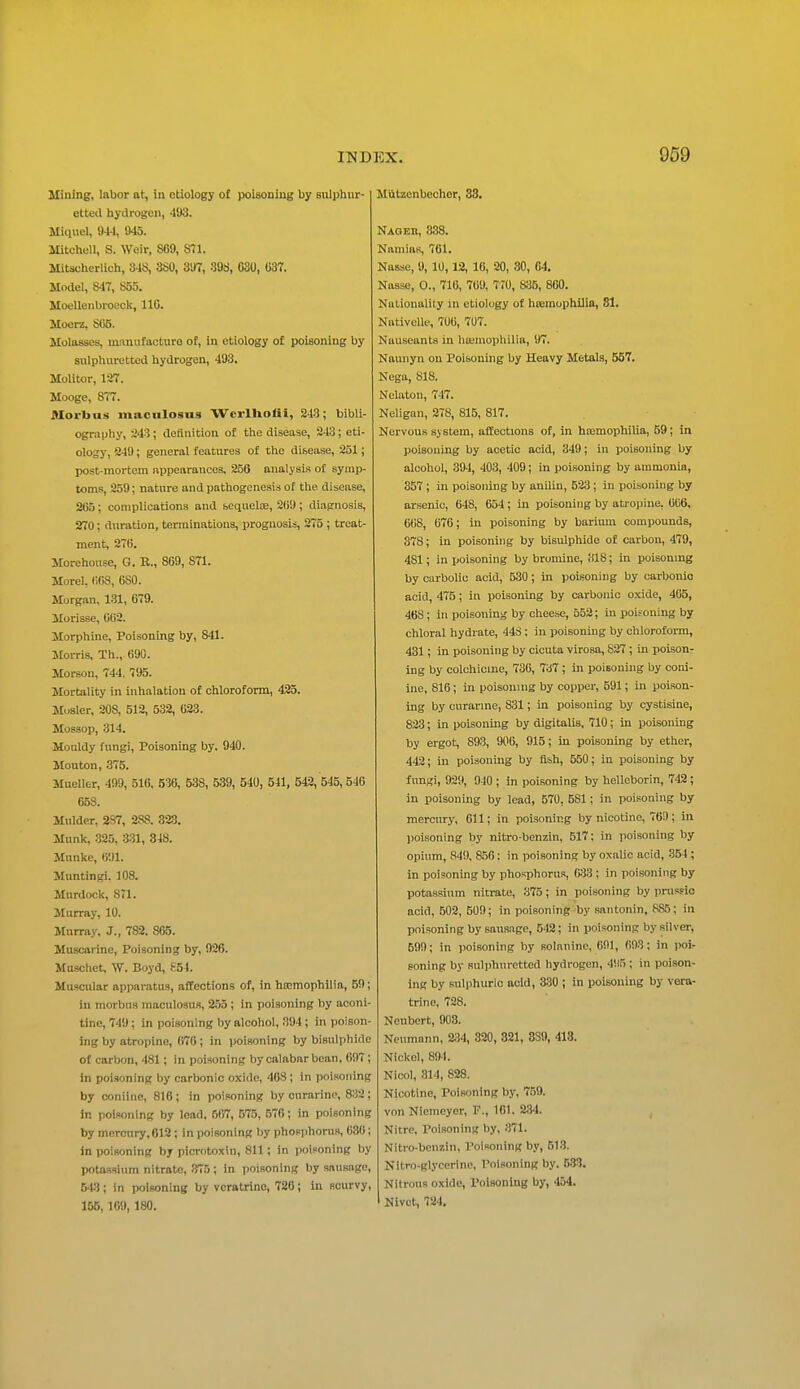 Mining, labor at, in etiology o£ poisouing by sulphur- etted hydrogen, 493. Miquel, 91-1, 945. Mitchell, S. Weir, S69, 871. Mitscherlich, 34S, 3S0, 397, 39£i, CSO, 637. Model, 847, 855. Moellenbroeck, 110. Moorz, SG5. Molasses, mnniifacturo of, in etiology of poisoning by sulphuretted hydrogen, 493. Molitor, 127. Mooge, 877. Morbus macnlosus WerlUoHi, 243; bibli- ography, 243; defliiition of the disease, 243; eti- ology, 249; general features of the disease, 251; post-mortem appearances, 256 analysis of symp- toms, 259; nature and pathogonesis of the disease, 265; complications and sequelte, 269; diagnosis, 270; duration, terminations, prognosis, 275 ; treat- ment, 276. Morehouse, G. B., 869, 871. Morel, 668, 680. Morgan, 131, 679. Morisse, 662. Morphine, Poisoning by, 841. Morris, Th., 690. Morson, 744, 795. Mortality in inhalation of ohlorofonn, 425. Musler, 208, 512, 532, 633. Mossop, 314. Mouldy fungi, Poisoning by. 940. Mouton, 375. Mueller, 499, 516. 536, 538, 539, 540, 541, 542, 545, 546 658. Mulder, 2S7, 288. 323. Munk, 325, 3:31, 348. Munke, (il)l. Muntingi. 108. Murdock, STl. Murray, 10. Murray, J., 782. 865. Muscarine, Poisoning by, 926. Muschet, W. Boyd, (^54. Muscular apparatus, affections of, in hEcmophilia, 59; in morbus maculosus, 255 ; in poisoning by aconi- tine, 749; in poisoning by alcohol, 894; in poison- ing by atropine, 670 ; in poisoning by bisulphide of carbon, 481; in poisoning by calabar bean. 697 ; in poisoning by carbonic oxide, 468 ; in poisoning by coniinc, 816; in poisoning by onrarinc, 8:i2; in poisoning by lead, 667, 575, 576; in poisoning by mercnry,612; in poisoning by phosi)horus, 630; in poisoning by picrotoxin, 811 ; in poiFoning by potassium nitrate, 375 ; in iioisoning by sausage, 543; in poisoning by vcratrinc, 726; in scurvy, 155, 169, 180. Miitzenboclior, 33. Naoeb, 838. Namias, 761. Nasse, 9, 10,12, 16, 20, 80, 04. Nasse, 0., 716, 769, 770, Sih, 860. Nalionalily in etiology of hoimophilio, 81. Nativelle, 706, 707. Nauseants in hajmophilia, 97. Naunyn on Poisoning by Heavy Metals, 557. Nega, 818. Nelaton, 747. Neligan, 278, 815, 817. Nervous system, affections of, in h£emophiUa, 59; in poisoning by acetic acid, 349; in poisoning by alcohol, 394, 403, 409; in poisouing by ammonia, 357 ; in poisoning by anilin, 523; in poisoning by arsenic, 648, 654; in poisoning by atropine, 666, 668, 676; in poisoning by barium compounds, 378; in poisoning by bisulphide of carbon, 479, 481; in poisoning by bromine, ill8; in poisonmg by carbolic acid, 530; in poisoning by carbonic acid, 475; in poisoning by carbonic o.xide, 465, 468; iu poisoning by cheese, 652; in poisoning by chloral hydrate, 448: in poisoning by chlorofoi-ra, 431; in poisoning by cicuta virosa, S27; In poison- ing by colchicme, 736, 737 ; in poisoning by coni- ine, 816; in poisoning by copper, 591; in poison- ing by curarine, 831; in poisoning by cystisine, 823; in poisoning by digitalis, 710; in poisoning by ergot, 893, 906, 915; in poisoning by ether, 442; in poisoning by flsh, 550; in poisoning by fungi, 929, 940 ; in poisoning by helleborin, 742; in poisoning by lead, 570, 581; in poisoning by mercury, 611; in poisoning by nicotine, 76!); in poisoning by nitro-benzin, 517: in poisoning by opium, 849, 866: in poisoning by oxalic acid, 354; in poisoning by phosphorus, 633; in poisoning by potassium nitrate, 375; in poisoning by prusfio acid, 602, 509; in poisoning by santonin, 885; in poisoning by sausage, 542; in poisoning by silver, 599; in poisoning by solanine, 691, 693; in poi- soning by sulphuretted hydrogen, 4SI5 ; in poison- ing by sulphuric acid, 3130 ; in poisoning by vora- trine, 728. Neubert, 903. Neumann, 234, 320, 321, 339, 413. Nickel, 894. Nicol, 314, 828. Nicotine, Poisoning by, 759. von Niemoyer, P., 101, 234. Nitre, Poisoning by, 871. Nitro-benzin, Poisoning by, 513. Nitro-glycerine, Poisoning by. 6-33. Nitrous oxide, Poisoning by, 454. Nivct, 724,