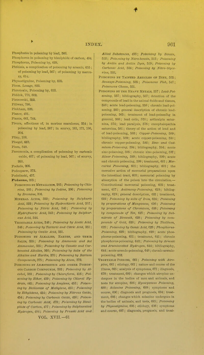 Phosphates in poisoning by lead, BOO. Phoaphonis in poisoning by bisulphide of carbon, 484. Phosphorus, Poisoning by, tiSi). Phthisis, a complication of poisoning by arsenic, 655 ; of poisoning by lead, 567; of poisoning by mercu- ry, 61-i. Physostigmine, Poisoning by, 695. Picon, Lesagc, 833. Picrotoxin, Poisoning by, 810. Piiiauk, 773, 803. Pietrowslvi, 353. Pillwax, 798. Pinkham, 528. Planer, 491. Plantn, 661, 744. Pleura, affections of, In morbus maoulosus, 254; in poisoning by lead, 567; in scurvy, 161, 171, 186, 204. Pliny, 108. Ploegel, 663. Plum, 849. Pnenmonla, a complication of poisoning by carbonic oxide, 467; of poisoning by lead, 567 ; of scurvy, 203. Pockels, 906. Podcopaew, 373. Podolinaki, 457. Poisons, 285; Poisoning bx Metalloids, 285; Poisoning by Chlo- rine, 285 ; Poisoning by Iodine, 290; Poisoning by Bromine, 3C6. MiKERAL Acids, 322; Poisoning by Su'phuric Acid, 322; Poisoning by Hydrochloric Acid, 337; Poisoning by Nitric Acid, 340; Poisoning by Hydrofluoric Acid, 343; Poisoning by Sulphur- ous Acid, 344. Vegetable Acids, 346; Poisoning by Acetic Acid, 346: Puisoving by Tartaric and Clt7-lc Acid, 351; Poisoning by Oxalic Acid, 351. Poisoning by Alkalies, Earths, and theib Salts, 355; Poisoning by Ammonia and Sal Ammoniac, 855; Poisoning by Caustic and Car- bonated Alkalies, 366; Poisoning by Salts of the Alkalies and Earths, 370 ; Poisoning by Barium Compounds, 375; Poisoning by Alum, 379. Poisoning bt Anaesthetics and other Poison- ons Carbon Compounds, 382; Poisoning by Al- cohol, .382 ; Poisoning by Chloroform, 416 ; Poi- soning by Ether, 439 ; Poisoning by Chloral ITy- drate, 445; Poisoning by Amylene, 453; Poison- ing by Bichloride of Methylene, 453 ; Poisoning by Ethylidene, 454; Poisoning by Nitrous Oxide, 454; Poisoning by Carbonic Oxide, 456; Poison- ing by Carbonic Acid, 472 ; Poisoning by Bisul- phide of Carbon, 477 ; Poisoning by Sulphuretted Hydrogen, 481; Poisoning by Prussic Acid and VOL. XVII.—01 Allied Substances, 498; Poisoning by Benzi7i, 613; Poisjning by Nitro-bemin, 513; Poisoning by Anilln and Anilin Dyes, 519; Poisoning by Carbonic Acid, 524; Poisoning by Nltro-Glyce- rine, 533. Poisoning bx Tainted Articles op Diet, 5S5; Sausage-Poisoning, 535; Poisonous Fish, 547; Poisonous Cheese, 551. Poisoning by the Heavy Metals, 557; Lead-Poi- soning, 557; bibliography, 557; detection of the compounds of lead in the animal fluids and tissues, 568; acute lead-poisoning, 558; chronic lead-poi- soning, 560; general description of chronic lead- poisoning, 565; treatment of lead-poisonfng in general, 568; lead colic, 570; arthralgia satur- nina, 574; lead paralysis, 576; encephalopathia saturnina, 581; theory of the action oi lead and of lead-poisoning, 583; Copper-Poisoning, 589; bibliograpliy, 589; acute copper-poisoning, 59U ; chronic copper-poisoning, 593; Zinc- and Cad- mium-Poisoning, 594 ; bibliography, 594; acute zinc-poisoning, 595 ; chronic zinc-poisoning, 597; Silver-Poisoning, 599; bibliography, 599; acute and chronic poisoning, 599; treatment, 601; Mer- curial Poiso7iing, 601; bibliography, 601; the corrosive action of mercurial preparations upon the intestinal tract, 603; mercurial poisoning by absorption of the poison into the circulation.— Constitutional mercurial poisoning, 605 ; treat- ment, 617 ; Anlimony-Poisoning, 619; bibliog- raphy, 619; general description, 021; treatment, 624; Poisoning by salts of Iron, 624; Poisoning by preparations of Manganese, 626; Poisoning by preparatio7is of Chromiu7n, 026; Poisoning ly co7npo7inds of Tin, 627: Poisoning by Sub- nitrate of Btmiuth, 628; Poisoning by co?)i- pounds of Gold, 628; Polaoni7ig by Thallium, 628; Polso7ilng by Osmic Acid, 029; Phospho7'us- Poiso7iing, 629; bibliography, (i29; acute phos- phorus-poisoning, 631; treatment, 641; chronic phosphorus-poisoning, 642 ; Poisoning by A7'senic and Arse7iiU7 etted Hydrogen, 644; bibliography, 644; acute arsenic-poisoning, 648; chronic arsenic- poisoning, 652. Vegetable Poi.sons, 661; Poisoni7>g tclth Atro- pine, 061 ; etiology, 061 ; nature and course of the illness, 665; analysis of symptoms, 671; diagnosis, 078 ; treatment, 080 ; changes which atrojiinc un- dergoes in the bodies of men and animals, and tests for atropine, 680; Hyosrj/am7is Poisoning, 088; Sota7tlne Potso7ilng, 689; symptoms and course, 690; diagnosis and prognosis, 604; treat- ment, 695; changes which solanino undergoes in the bodies of animals, and tests, 695; Poisoning by Physostigmine, 695 ; ctiolojry, 606: symptoms and course, 097 ; diagnosis, prognosis, and treat-