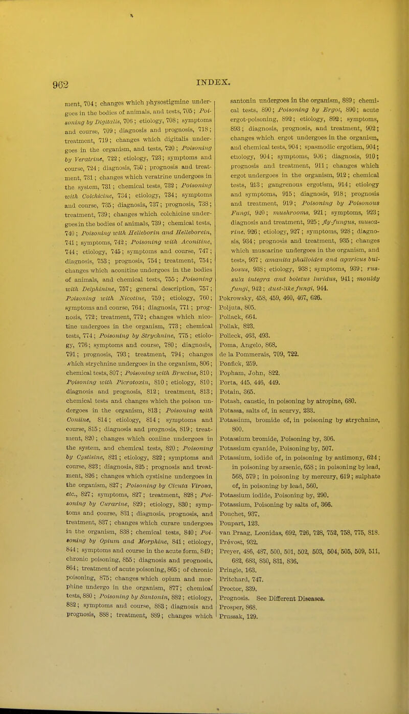 963 inent, 704; changes which i)hysostiginine imrler- guL'8 in the bodies of animals, and tests, 70B; Poi- wnUiQbyDlalUM!i,m); etiology, 708; symptoms and course, 709; diagnosis and prognosis, 718; treatment, 719; changes which digitalis under- goes in the organism, and tests, 720; Poisoning by Verati-iiie, 722; etiology, 723; symptoms and course, 724; diagnosis, 7bO; prognosis and treat- ment, 731; changes which veratrine undergoes in the system, 731; chemical tests, 732 ; Poisoniny iDiih Colchicine, 704; etiology, 734; symptoms and course, 735; diagnosis, 737; prognosis, 738; treatment, 739; changes which colchicine under- goes in the bodies o£ animals, 739; chemical tests, 740 ; Poisoniiiy with Relleborin and Helleborein, 741; symptoms, 742 ; Poisoniny with Aconiline, 744; etiology, 745; symptoms and course, 747; diagnosis, 753; prognosis, 754 ; treatment, 754; changes which aconitine undergoes in the bodies of animals, and chemical tests, 755; Poisoning with Delphiiiine, 757; general description, 757; Poisoning luilh Nicotine, 759; etiology, 700; symptoms and course, 764; diagnosis, 771; prog- nosis, 772; treatment, 772; changes which nico- tine midergoes in the organism, 773; chemical tests, 774 ; Poisoning by Strychnine, 775 ; etiolo- gy, 776; symptoms and course, 7S0; diagnosis, 791; prognosis, 793; treatment, 794; changes hich strychnine undergoes in the organism, 800; chemical tests, 807; Poisoning with Brucine, 810; Poisoniny with Picrotoxin, 810; etiology, 810; diagnosis and prognosis, 812; treatment, 813; chemical tests and changes which the poison un- dergoes in the organism, 818; Poisoning with Coniine, 814; etiology, 814 ; symptoms and course, 815; diagnosis and prognosis, 819; treat- ment, 820; changes which coniine undergoes in the system, and chemical tests, 820; Poisoning by Cysllslne, 821; etiology, 822; symptoms and course, 823; diagnosis, 825; prognosis and treat- ment, 826; changes which cystisine undergoes in the organism, 827; Poisoning by Cicuta Virosa, etc., 827; symptoms, 827; treatment, 828; Poi- soning by Curarine, 829; etiology, 830; symp- toms and course, 831; diagnosis, prognosis, and treatment, 837; changes which curare undergoes in the organism, 838; chemical teats, 840; Poi- toning by Opium and Morphine, 841; etiology, 844; symptoms and course in the acute form, 849; chronic poisoning, 855; diagnosis and prognosis, 864; treatment of acute poisonmg, 805; of chronic poisoning, 875; changes which opium and mor- pliine undergo in the organism, 877; chemicaf tests, 880 ; Poisoning by Santoiiin, 882; etiology, 882; symptoms and course, 883; diagnosis and Bantonin underproes in the organiRm, 889; chemi- cal tests, 890; Poisoning by Ergot, 890; acute ergot-poisoning, 892; etiology, 892; symptoms, 893; diagnosis, prognosis, and treatment, 902; changes which ergot undergoes in the organism, and chemical tests, 904 ; spasmodic ergotism, 904; etiology, 904; symptoms, 9JU; diagnosis, 910; prognosis and treatment, 911; changes which ergot undergoes in the organism, 912; chemical tests, 913; gangrenous ergotism, 914; etiology and symptoms, 915; diagnosis, 918; prognosis and treatment, 919; Poisoning by Poisonous Fungi, 920 ; mushrooms, 921; symptoms, 923; diagnosis and treatment, 925; fly fungus, musca- rine, 926; etiology, 927; symptoms, 928; diagno- sis, 934; prognosis and treatment, 935; changes which muscarine undergoes in the organism, and tests, 937 ; amantta phalloldes and agarlcus bul- bosus, 938; etiology, 938; symptoms, 939; nis- sula Integra and boletus lurldus, 941; mouldy fungi, 942 ; dust-like fungi, 944. Pokrowsky, 458, 459, 460, 407, 026. Poljuta, 805. Pollack, 664. PoUak, 823. Polleck, 463, 493. Poma, Angelo, 808, de la Pommerais, 709, 722. Ponfick, 259. Popham, John, 822. Porta, 445. 446, 449. Potain, 365. Potash, caustic, in poisoning by atropine, 680. Potassa, salts of, in scurvy, 233. Potassium, bromide of, in poisoning by strychnine, 800. Potassium bromide. Poisoning by, 306. Potassium cyanide. Poisoning by, 507. Potassium, iodide of, in poisoning by antimony, 624; in poisoning by arsenic, 658 ; in poisoning by lead, 568, 579 ; in poisoning by mercury, 619; sulphate of, in poisoning by lead, 560, Potassium iodide. Poisoning by, 290, Potassium, Poisoning by salts of, 366. Pouchet, 937. Poupart, 123. van Praag, Leonidas, 692, 726, 728, 752, 758, 775, 818. Pr6voRt, 932. Preyer, 486, 487, 500, 501, 502, 503, 504, 505, 509, 511, 682, 68:^, 830, 831, 836, Pringle, 163. Pritchard, 747. Proctor, &39. Prognosis. See Different Diseases, Prosjicr, 868.