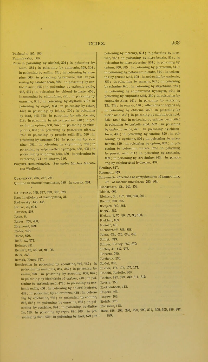 > Pnchstein, 905, 906. Puraniewsky, 086. Pulso in poisoning by alcohol, 394; in poisoning by lUuni, 381; in poisoning by ammonia, 359, 864 ; in poisoning by anilin, 523; in poisoning by atro- pine, IMX ; in poisoning by bromine, 320 ; in poi- soning by calabar bean, 69S; in poisoning by car- bonic aciJ, 475 ; in poisoning by carbonic oxide, 458, 467; in poisoning by chloral hydrate, 450; in poisoning by chloroform, 421; in poisoning by curarine, 831; in poisoning by digitalis, 710 ; in poisoning by ergot, 893; in poisoning by ether, 442; in poisoning by iodine, SOO; in poisoning by lead, 5(i5, 572; in poisoning by nitro-benzin, 518; in poisoning by nitro-glycerine, 534: in poi- soning by opinra, 850, 875 ; in poisoning by phos- phorus, 633; in poisoning by potassium nitrate, 374; in poisoning by pmssic acid, 5('4, 510; in poisoning by .sausage, 544; in poisoning by sola- nine, 691; in poisoning by strychnine, 782; in poisoning by sulphuretted hydrogen, 488, 495; in poisoning by sulphuric acid, 330; in poisoning by veratrine, 724; in scurvy, 146. Purpura Hemorrhagica. See under Morbus Maculo- sua Werlhofli. QuETENNE, 706, 707, 721. Quinine in morbus maculosus, 280 ; in scurvy, 234. BabuteAU, 295, 312, 313, 387, 628. Race in etiology oE hsemophilia, 31. Badjewsky, 446, 448. Bankc, J., 804. Banvier, 208. Bave, 8. Bayer, 258, 400. Baymond, 629. Beder, 245. Beese, 870. Beid, A., 777. Eeimcr, 451. Beinert, 26, 56, 73, 91, 98. Beitz, .3,58. Bemak, Ernst, 577. Eespiration in poisoning by aconitine, 749, 752; in poisoning by ammonia, 357, 302 ; in poisoning by anilin, 523; in poisoning by atropine, 668, 675 ; 5n poisoning by bisulphide of carbon, 478; in poi- soning by carbonic acid, 474 ; in poisoning by car- bonic o-xide, 466; in poisoning by chloral hydrate, 448; in poisoning by chloroform, 442 ; in poison- ing by colohloinp, 786; in poisoning by coniine, 816, 818; In poisoning by curarine, 831; in poi- soning by cystisine, 824; in poisoning by digita- lis, 710; in poisoning by ergot, 894, 908; in poi- soning by flsh, 550 ; In poisoning by lead, 672; in 963 poisoning by mercury, 604; in poisoning by nico- tine, 768; in poisoning by nitro-benzin, 518; in poisoning by nitro-glycerino, 534; in poisoning by opium, 850, 875 ; in poisoning by picrotoxin, 811; in poisoning by potassium nitrate, 374 ; in poison- ing by prussic acid, 502; in poisoning by santonin, 885 ; in poisoning by sausage, 542; in poisoning by Bolanine, 691; in poisoning by strychnine, 782 ; in poisoning by sulphuretted hydrogen, 494; in poisoning by sulphuric acid, 330 ; in poisoning by sulphuric ether, 442; in poisoning by veratrine, 724, 729 ; in scurvy, 146 ; affections of organs of, in poisoning by chlorine, 287; in poisoning by nitric acid, 343 ; in poisoning by sulphurous acid, 345; artificial, in poisoning by calabar bean, 704; in poisoning by carbolic acid, 532; in poisoning by carbonic oxide, 471; in poisoning by chloro- form, 438; In poisoning by coniine, 82U; in poi- soning by cystisine, 826 ; in poisoning by nitro- benzin, 519; in poisoning by opium, 867; in poi- soning by potassium nitrate, 375; in poisoning by prussic acid, 511; in poisoning by santonin, 889; in poisoning by strychnine, 803 ; in poison- ing by sulphuretted hydrogen, 497. Reuling, 817. Beumont, 269. Bheumatic affections as complications oJ hssmophilia, 57; of morbus maculosus, 252, 264. Bichardson, 424, 446, 453. Bichet. 662. Eichter, E., 787, 803, 893, 901. Eicord, 303, 305. Bicquet, 380, 381. Eiegel, 387. Bieken, 9, 35, 36, 37, 96,100. Biekher, 609. Eiemer, 601. Bienderhoflf, 886, 888. Biess, 634, 636, 638, 640. Billiet, 249. Binger, Sidney, 667, 679. Bitter, 45, 447, 773, Eobcrts, 790. Eochoux, 136. Bodet, 303. Bodlcr, 174,175, 176, 177. Bodolfl, Bodolfo, 800. Bocber, 682, 699, 700, 811, 812. Eoerig, 768. Bocthenbeck, 113. Bogers, 663. Bogow, 702. Bohlfs, 273. Eonsscus, 113. Bosc, 128, 292, 296, 298, 299, 301, 302, 305, 880, 887, 889.