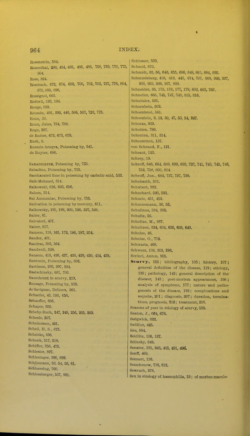 1 IISTDEX. 964 Bosenstcln, 584. Bosenthal, m, 4S4, 485, 486, 488, 768, 769, 770, 775, 804. Boss, 824. Bossbach, 672, 674, 682, 700, 702, 703, 787, 776, 804, 871, 895, 896. Bossignol, 662. Bottwil, 123, 124. Eouge, 822. Eoussin, 291, 292, 446, 506, 507, 722, 775. Bou.v, 10. Eoux, Jules, 734, 738. Euge, 387. de Ruiter, 672, 673, 679. Bush, 8. Russula Integra, Poisoning by, 941. de Buyter, 686. Sabadiixine, Poisoning by, 733. Sabadine, Poisoning by, 733. Saccharated lime in poisoning by carbolic acid, 532. Saib-Mehmcd, 814. Soikowski, 616, 623, 656. Saison, 314. Sal Ammoniac, Poisoning by, 255. Balivation in poisoning by mercury, 611. Salkowsky, 191, 199, 200, 526, 527, 528. Salter, 61. Salvatori, 407. Salzer, 817. Samson, 118,165, 172,186,187, 224. Sander, 401. Sandras, 383, 564. Sandwell, 528. Sansorn, 418, 426, 427, 428, 429, 430, 434, 439. Santonin, Poisoning by, 882. Sartisson, 293, 297, 304. Sastschinsky, 681, 700. Sauerkraut in scurvy, 219. Sausage, Poisoning by, 535. de Savignac, Delionx, 361. Sohaefer, 43, 100, 656. Schaeffer, 066. Schaper, 655. Soheby-Buch, 247, 248, 256, 265, 269. Scheele, 507. Scheineason, 421. Schell, H. S., 873. Sohelske, 8.36. Schenk, 517, 518. Schifler, 356, 475. Bchlesier, 827. Sohlesinger, 390, 899. Schlicmnnn, 5.3. 54, 56, 61. SchloeRBing, 760. Schlossbergor, 537, 921. Schlosser, 639. Schmid, 070. Schmidt, 33, 66, 646, 055, 680, 848, 883, 884, 895. Schmiedeberg, 418, 419, 440, 674, 707, 809, 926, 927, 930, 933, 936, 937, 939. Schneider, 55, 175,176,177, 179, 602, 663, 763. Schneller, 665, 745, 747, 748, 815, 816. Schuitzler, 591. Schoenbein, 502. Schoenbrod, 561. Schoenlein, 9, 12, 30, 47, 53, 54, 247. Schoras, 939. Schotten. 706. Schouten, 311, 314. Sohoutetten, 137. von Schraud, F., 121. Schraut, 123. Schrey, 19. SchrolE, 646, 664, 689, 692, 693, 737, 741, 743, 745, 746, 762, 758, 800, 814. Schroff, Jun., 682, 737, 707, 799. Schubarth, 501. Schubert, 922. Schuchard, 520, 521. Sohuele, 451, 452. Schuenemann, 26, 53, Schulinus, 384, 385. Schultz, 55. Schultze, M., 887. Schultzen, 324, 634, G30, 638, 640. Schulze, 46. Schulze, 0., 776. Schwartz, 468. Sohwarz, 136, 205, 206. Scrinci, Anton, 905. Scurvy, 105: bibliography, 105; history, 107; general definition of the disease, 119; etiology, 120; pathology, 143; general description of tho disease, 143; post-mortem appearances, 166; analysis of symptoms, 177; nature and patho- genesis of the disease, 192; complications and sequelfe, 201; diagnosis, 207 ; duration, termina- tions, prognosis, 212; treatment, 216. Seasons of year in etiology of scurvy, 138. Seaton, J., 664, 678. Sedgwick, 822. Sedillot, 426. See, 894. Seidlitz, 136, 137. Selinsky, 349. Senator, 191, 248, 485, 491, 496. Senif, 468. Sennort, 116. Setschenow, 716, 812. Sewruch, 278. Sex in etiology of hasmophilia, 19; of morbus maoulo