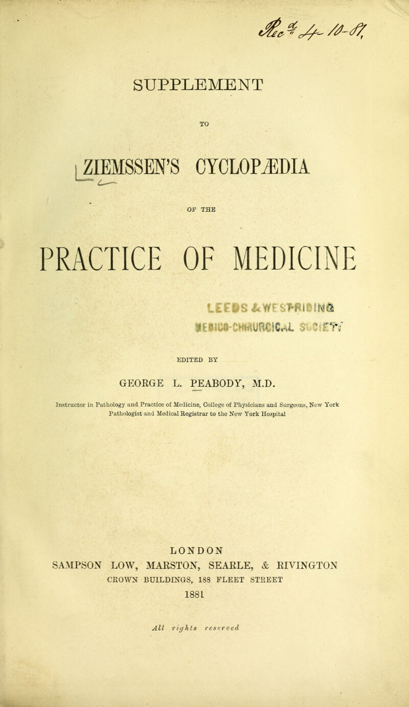 SUPPLEMENT TO ZIEMSSEN'S CYCLOPEDIA OF THE PRACTICE OF MEDICINE iEIJC§-CH«URCICAl Si.CsFW EDITED BY GEOKGE L. PEABODY, M.D. Instructor in Pathology and Practice of Medicine, College of Physicians and Surgeons, New York Pathologist and Medical Registrar to the New York Hospital LONDON SAMPSON LOW, MARSTON, SEARLE, & RIVINGTON CKOWN BUILDINGS, 188 FLEET STREET 1881 All rights reserved