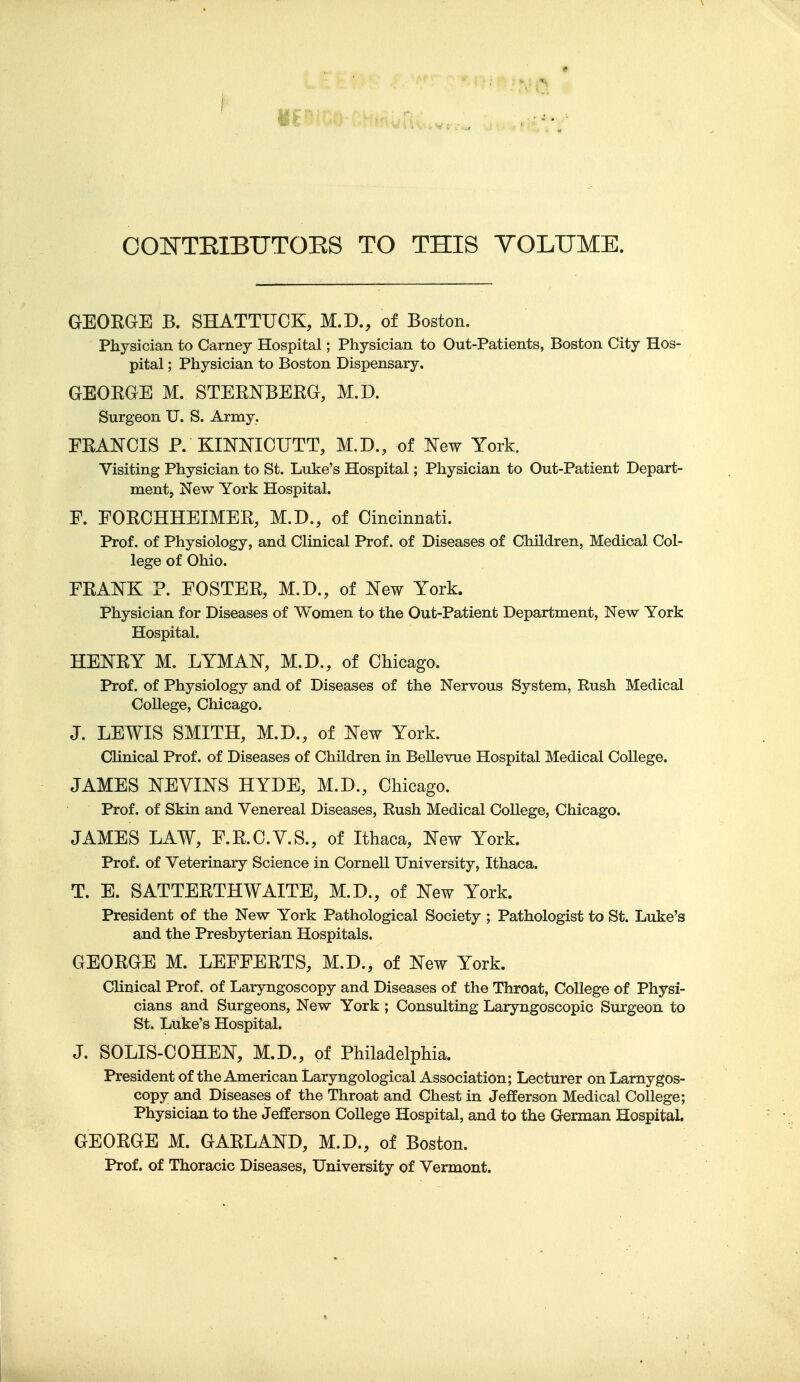 OOOTEIBUTOES TO THIS VOLUME. GEOEGE B. SHATTUCK, M.D., of Boston. Physician to Carney Hospital; Physician to Out-Patients, Boston City Hos- pital ; Physician to Boston Dispensary. GEORGE M. STERNBERG, M.D. Surgeon U. S. Army. FRANCIS P. KINNIOUTT, M.D., of New York. Visiting Physician to St. Luke's Hospital; Physician to Out-Patient Depart- ment, New York Hospital. F. FORCHHEIMER, M.D., of Cincinnati. Prof, of Physiology, and Clinical Prof, of Diseases of Children, Medical Col- lege of Ohio. FRANK ?. FOSTER, M.D., of New York. Physician for Diseases of Women to the Out-Patient Department, New York Hospital. HENRY M. LYMAN, M.D., of Chicago. Prof, of Physiology and of Diseases of the Nervous System, Rush Medical College, Chicago. J. LEWIS SMITH, M.D., of New York. Clinical Prof, of Diseases of Children in Bellevue Hospital Medical College. JAMES NEVINS HYDE, M.D., Chicago. Prof, of Skin and Venereal Diseases, Rush Medical College, Chicago. JAMES LAW, F.R.C.V.S., of Ithaca, New York. Prof, of Veterinary Science in Cornell University, Ithaca. T. E. SATTERTHWAITE, M.D., of New York. President of the New York Pathological Society ; Pathologist to St. Luke's and the Presbyterian Hospitals. GEORGE M. LEFFERTS, M.D., of New York. Clinical Prof, of Laryngoscopy and Diseases of the Throat, College of Physi- cians and Surgeons, New York; Consulting Laryngoscopic Surgeon to St. Luke's Hospital. J. SOLIS-COHEN, M.D., of Philadelphia. President of the American Laryngological Association; Lecturer on Larnygos- copy and Diseases of the Throat and Chest in Jefferson Medical College; Physician to the Jefferson College Hospital, and to the German Hospital. GEORGE M. GARLAND, M.D., of Boston. Prof, of Thoracic Diseases, University of Vermont.