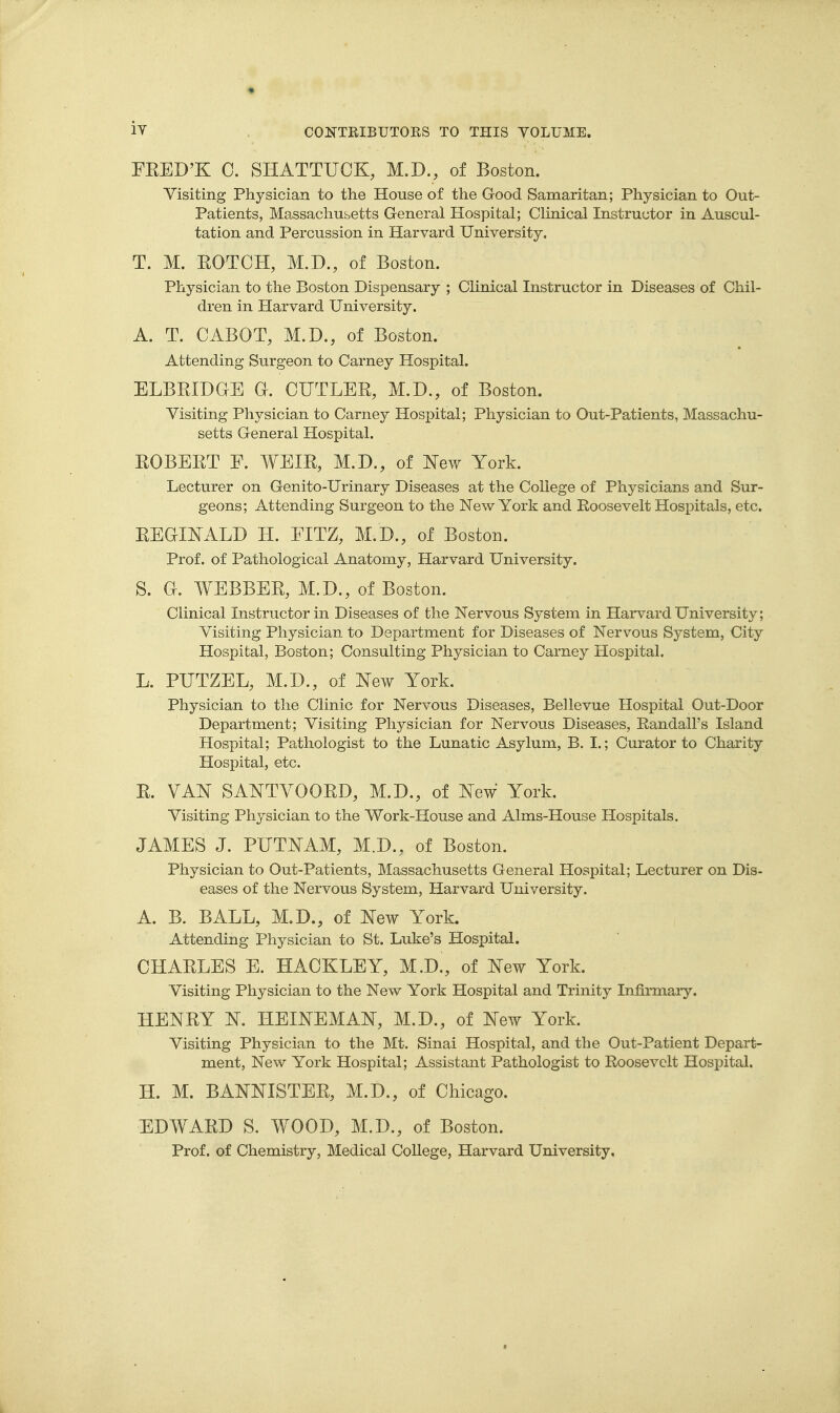 FEED'K 0. SHATTUCK, M.D., of Boston. Visiting Physician to the House of the Good Samaritan; Physician to Out- patients, Massachusetts General Hospital; Clinical Instructor in Auscul- tation and Percussion in Harvard University. T. M. EOTOH, M.D., of Boston. Physician to the Boston Dispensary ; Clinical Instructor in Diseases of Chil- dren in Harvard University. A. T. CABOT, M.D., of Boston. Attending Surgeon to Carney Hospital. ELBEIDGE G. CUTLER, M.D., of Boston. Visiting Physician to Carney Hospital; Physician to Out-Patients, Massachu- setts General Hospital. ROBEET E. WEIE, M.D., of l^ew York. Lecturer on Genito-Urinary Diseases at the College of Physicians and Sur- geons; Attending Surgeon to the New York and Roosevelt Hospitals, etc. EEGINALD H. EITZ, M.D., of Boston, Prof, of Pathological Anatomy, Harvard University. S. G. WEBBER, M.D., of Boston. Clinical Instructor in Diseases of the Nervous System in Harvard University; Visiting Physician to Department for Diseases of Nervous System, City Hospital, Boston; Consulting Physician to Carney Hospital. L. PUTZEL, M.D., of New York. Physician to the Clinic for Nervous Diseases, Bellevue Hospital Out-Door Department; Visiting Physician for Nervous Diseases, Randall's Island Hospital; Pathologist to the Lunatic Asylum, B. I.; Curator to Charity Hospital, etc. R. VAK SANTVOORD, M.D., of Xew York. Visiting Physician to the Work-House and Aims-House Hospitals. JAMES J. PUTN^AM, M.D., of Boston. Physician to Out-Patients, Massachusetts General Hospital; Lecturer on Dis- eases of the Nervous System, Harvard University. A. B. BALL, M.D., of ^^ew York. Attending Physician to St. Luke's Hospital. CHARLES E. HACKLEY, M.D., of New York. Visiting Physician to the New York Hospital and Trinity Infirmaiy. HENRY N. HEINEMAN, M.D., of New York. Visiting Physician to the Mt. Sinai Hospital, and the Out-Patient Depart- ment, New York Hospital; Assistant Pathologist to Roosevelt Hospital. H. M. BANNISTER, M.D., of Chicago. EDWARD S. WOOD, M.D., of Boston. Prof, of Chemistry, Medical College, Harvard University.