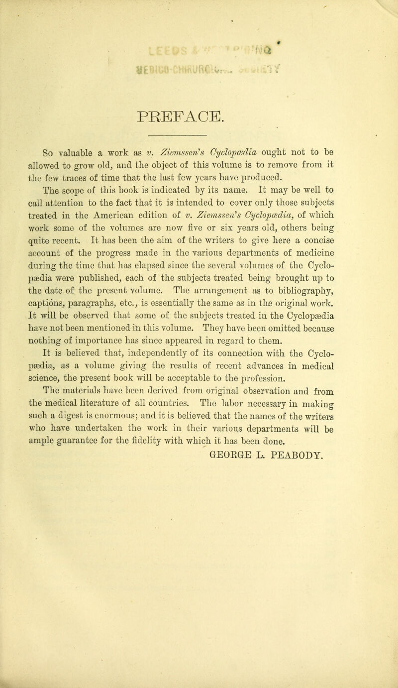 9 PREFACE. So valuable a work as v, Ziemssen^s Cyclopcedia ought not to be allowed to grow old, and the object of this volume is to remove from it the few traces of time that the last few years have produced. The scope of this book is indicated by its name. It may be well to call attention to the fact that it is intended to cover only those subjects treated in the American edition of v. Ziemssen^s Cyclopcsdia, of which work some of the volumes are now five or six years old, others being quite recent. It has been the aim of the writers to give here a concise account of the progress made in the various departments of medicine during the time that has elapsed since the several volumes of the Cyclo- paedia were published, each of the subjects treated being brought up to the date of the present volume. The arrangement as to bibliography, captions, paragraphs, etc., is essentially the same as in the original work. It will be observed that some of the subjects treated in the Cyclopaedia have not been mentioned in this volume. They have been omitted because nothing of importance has since appeared in regard to them. It is believed that, independently of its connection with the Cyclo- pedia, as a volume giving the results of recent advances in medical science, the present book will be acceptable to the profession. The materials have been derived from original observation and from the medical literature of all countries. The labor necessary in making such a digest is enormous; and it is believed that the names of the writers who have undertaken the work in their various departments will be ample guarantee for the fidelity with which it has been done. GEOEGE L. PEABODY.