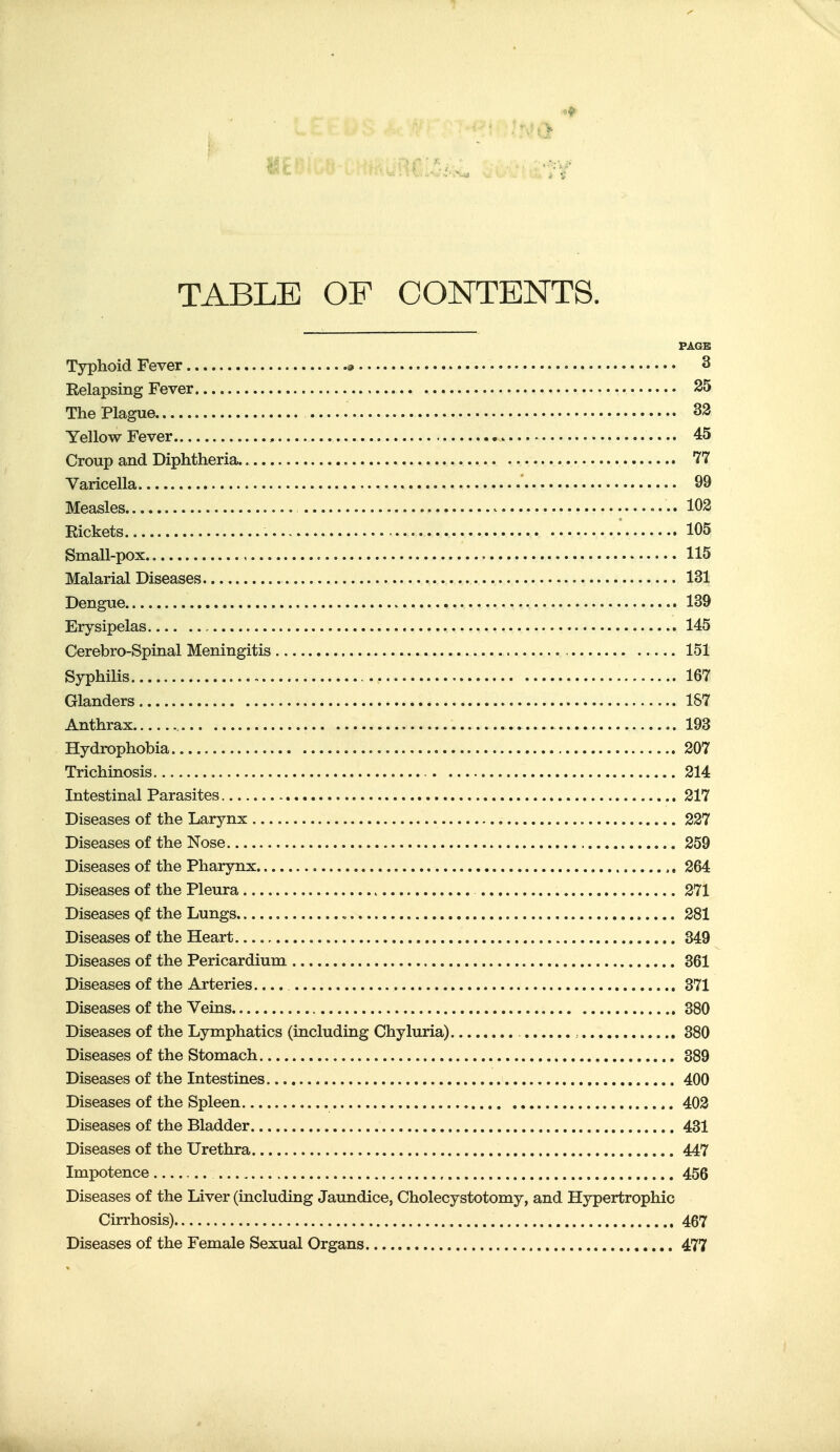 TABLE OF CONTENTS. PAGE Typhoid Fever « 3 Relapsing Fever S5 The Plague.. 33 Yellow Fever , 45 Croup and Diphtheria. 77 Varicella 99 Measles ^ •. 103 Rickets 105 Small-pox , 115 Malarial Diseases 131 Dengue 139 Erysipelas 145 Cerebro-Spinal Meningitis 151 Syphilis 167 Glanders 187 Anthrax 193 Hydrophobia 307 Trichinosis 314 Intestinal Parasites 317 Diseases of the Larynx 337 Diseases of the Nose 359 Diseases of the Pharynx 364 Diseases of the Pleura 371 Diseases of the Lungs , 381 Diseases of the Heart 349 Diseases of the Pericardium 361 Diseases of the Arteries.... 371 Diseases of the Veins 380 Diseases of the Lymphatics (including Chyluria) , 380 Diseases of the Stomach 389 Diseases of the Intestines 400 Diseases of the Spleen 403 Diseases of the Bladder 431 Diseases of the Urethra 447 Impotence 456 Diseases of the Liver (including Jaundice, Cholecystotomy, and Hypertrophic Cirrhosis) 467 Diseases of the Female Sexual Organs 477