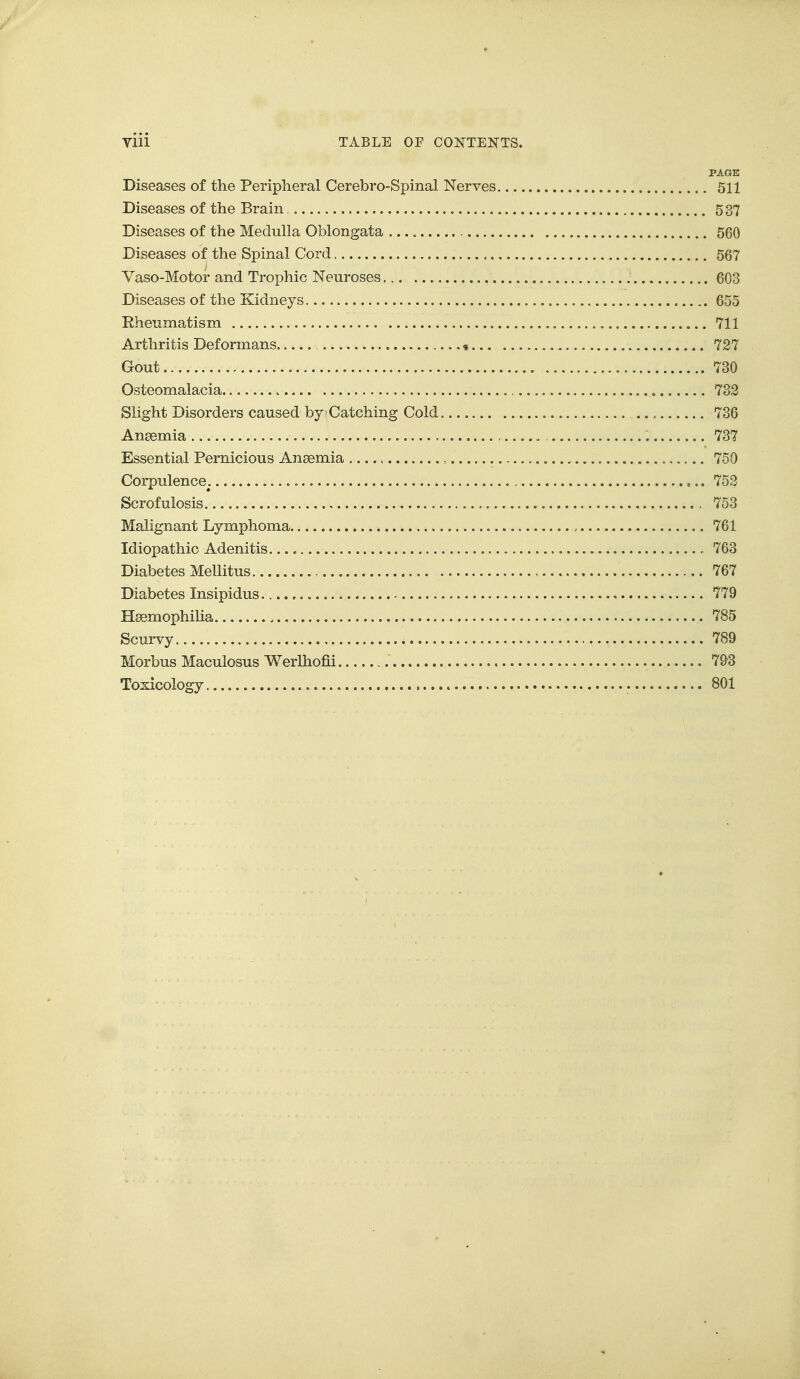 PAGE Diseases of the Peripheral Cerebro-Spinal Nerves 511 Diseases of the Brain 5 37 Diseases of the Medulla Oblongata 560 Diseases of the Spinal Cord 567 Vaso-Motor and Trophic Neuroses. 603 Diseases of the Kidneys 655 Rheumatism 711 Arthritis Deformans « 727 Gout 730 Osteomalacia , 732 Slight Disorders caused by Catching Cold 736 Anaemia 737 Essential Pernicious Ansemia , 750 Corpulence. 752 Scrofulosis 753 Malignant Lymphoma 761 Idiopathic Adenitis. 763 Diabetes Mellitus , 767 Diabetes Insipidus 779 HaemophiHa 785 Scurvy 789 Morbus Maculosus Werlhofii 793 Toxicology 801