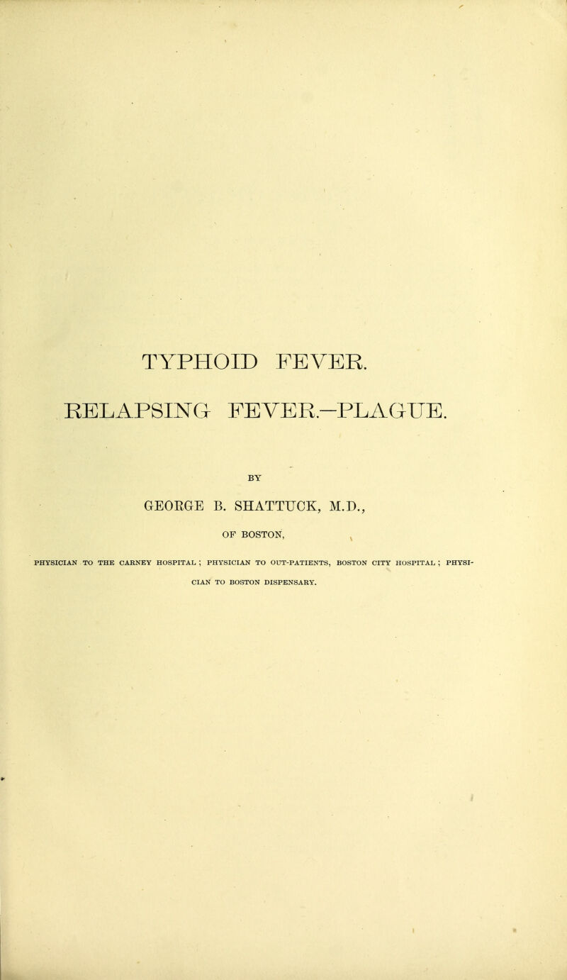 TYPPIOID FEVER. RELAPSING FEVER-PLAGUE. BY GEOEGE B. SHATTUCK, M.D., OF BOSTON, , PHYSICIAN TO THE CARNEY HOSPITAL ; PHYSICIAN TO OUT-PATIENTS, BOSTON CITY HOSPITAL, ; PHYSI- CIAN TO BOSTON DISPENSARY.