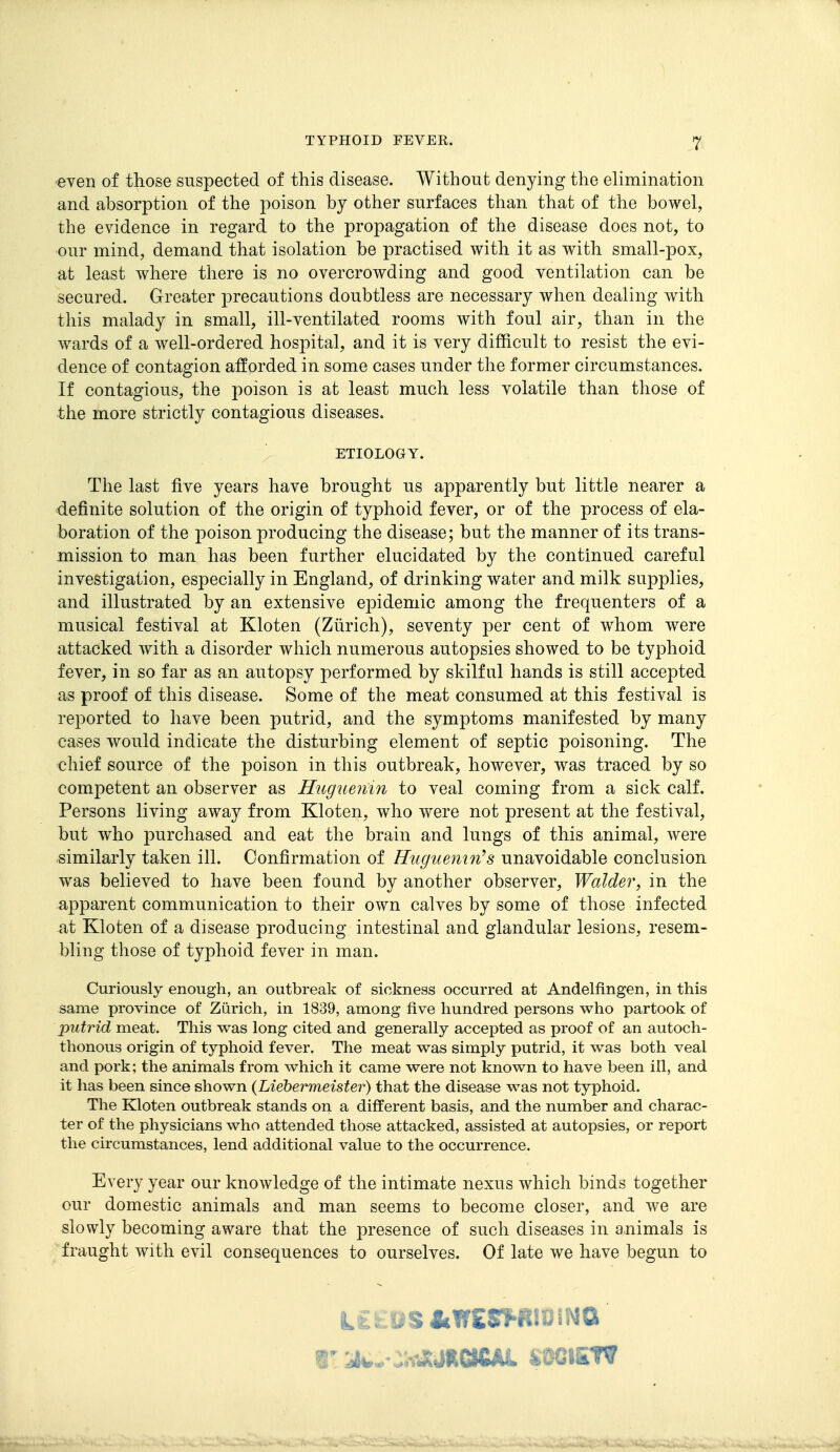 even of those suspected of this disease. Without denying the elimination and absorption of the poison by other surfaces than that of the bowel, the evidence in regard to the propagation of the disease does not, to our mind, demand that isolation be practised with it as with small-pox, at least where there is no overcrowding and good ventilation can be secured. Greater precautions doubtless are necessary when dealing with this malady in small, ill-ventilated rooms with foul air, than in the wards of a well-ordered hospital, and it is very difficult to resist the evi- dence of contagion afforded in some cases under the former circumstances. If contagious, the poison is at least much less volatile than those of the more strictly contagious diseases. ; ETIOLOGY. The last five years have brought us apparently but little nearer a definite solution of the origin of typhoid fever, or of the process of ela- boration of the poison producing the disease; but the manner of its trans- naission to man has been further elucidated by the continued careful investigation, especially in England, of drinking water and milk supplies, and illustrated by an extensive epidemic among the frequenters of a musical festival at Kloten (Ziirich), seventy per cent of whom were attacked with a disorder which numerous autopsies showed to be typhoid fever, in so far as an autopsy performed by skilful hands is still accepted as proof of this disease. Some of the meat consumed at this festival is reported to have been putrid, and the symptoms manifested by many cases would indicate the disturbing element of septic poisoning. The chief source of the poison in this outbreak, however, was traced by so competent an observer as Hugueiim to veal coming from a sick calf. Persons living away from Kloten, who were not present at the festival, but who purchased and eat the brain and lungs of this animal, were similarly taken ill. Confirmation of Huguemn^s unavoidable conclusion was believed to have been found by another observer, WaldeVy in the apparent communication to their own calves by some of those infected at Kloten of a disease producing intestinal and glandular lesions, resem- bling those of typhoid fever in man. Curiously enough, an outbreak of sickness occurred at Andelfingen, in this same province of Zurich, in 1839, among five hundred persons who partook of putrid meat. This was long cited and generally accepted as proof of an autoch- thonous origin of typhoid fever. The meat was simply putrid, it was both veal and pork; the animals from which it came were not known to have been ill, and it has been since shown (Liebermeister) that the disease was not typhoid. The Kloten outbreak stands on a different basis, and the number and charac- ter of the physicians who attended those attacked, assisted at autopsies, or report the circumstances, lend additional value to the occurrence. Every year our knowledge of the intimate nexus which binds together our domestic animals and man seems to become closer, and we are slowly becoming aware that the presence of such diseases in animals is fraught with evil consequences to ourselves. Of late we have begun to 1' A*,.-^WJiMaUd. SOCIETV