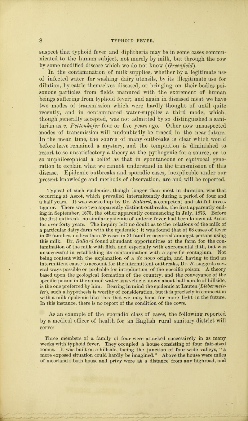 suspect that typhoid fever and diphtheria may be in some cases commu- nicated to the human subject, not merely by milk, but through the cow by some modified disease which we do not know {Greenfield). In the contamination of milk supplies, whether by a legitimate use of infected water for washing dairy utensils, by its illegitimate use for dilution, by cattle themselves diseased, or bringing on their bodies poi- sonous particles from fields manured with the excrement of human beings suffering from typhoid fever; and again in diseased meat we have two modes of transmission which were hardly thought of until quite recently, and in contaminated water-supplies a third mode, which, though generally accepted, was not admitted by so distinguished a sani- tarian as V. Pettenkofer four or five years ago. Other now unsuspected modes of transmission will undoubtedly be traced in the near future. In the mean time, the source of many outbreaks is clear which would before have remained a mystery, and the temptation is diminished to resort to so unsatisfactory a theory as the pythogenic for a source, or to so unphilosophical a belief as that in spontaneous or equivocal gene- ration to explain what we cannot understand in the transmission of this disease. Epidemic outbreaks and sporadic cases, inexplicable under our present knowledge and methods of observation, are and will be reported. Typical of such epidemics, though longer than most in duration, was that occurring at Ascot, which prevailed intermittently during a period of four and a half years. It was worked up by Dr. Ballard, a competent and skilful inves- tigator. There were two apparently distinct outbreaks, the first apparently end- ing in September, 1875, the other apparently commencing in July, 1876. Before the first outbreak, no similar epidemic of enteric fever had been known at Ascot for over forty years. The inquiry left no doubt as to the relations of the milk of a particular dairy-farm with the epidemic ; it was found that of 68 cases of fever in 39 families, no less than 58 cases in 31 families occurred amongst persons using this milk. Dr. Ballard found abundant opportunities at the farm for the con- tamination of the milk with filth, and especially with excremental filth, but was unsuccessful in establishing its contamination with a specific contagium. Not being content with the explanation of a de novo origin, and having to find an intermittent cause to account for the intermittent outbreaks, Dr. B. suggests sev- eral ways possible or probable for introduction of the specific poison. A theory based upon the geological formation of the country, and the conveyance of the specific poison in the subsoil water as a vehicle, down about half a mile of hillside, is the one preferred by him. Bearing in mind the epidemic at Lauten {Liebermeis- ter), such a hypothesis is worthy of consideration, but it is precisely in connection with a milk epidemic like this that we may hope for more light in the future. In this instance, there is no report of the condition of the cows. As an example of the sporadic class of cases, the following reported by a medical officer of health for an English rural sanitary district will serve*. Three members of a family of four were attacked successively in as many weeks with typhoid fever. They occupied a house consisting of four fair-sized rooms. It was built on a hillside, facing the junction of four wide valleys,  a more exposed situation could hardly be imagined. Above the house were miles of moorland ; both house and privy were at a distance from any highroad, and