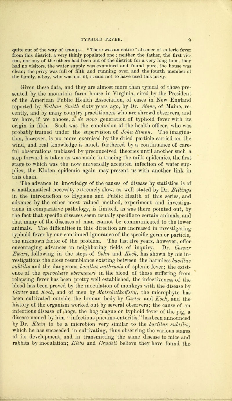 quite out of the way of tramps.  There was an entire  absence of enteric fever from this district, a very thinly populated one ; neither the father, the first vic- tim, nor any of the others had been out of the district for a very long time, they had no visitors, the water supply was examined and found pure, the house was clean; the privy was full of filth and running over, and the fourth member of the family, a boy, who was not ill, is said not to have used this privy. Giyen these data, and they are almost more than typical of those pre- sented by, the mountain farm house in Virginia, cited by the President of the American Public Health Association, of cases in I^ew England reported by Nathan Smith sixty years ago, by Dr. Stone, of Maine, re- cently, and by many country practitioners who are shrewd observers, and we have, if we choose, a de novo generation of typhoid fever with its origin in filth. Such was the conclusion of the health officer, who was probably trained under the supervision of John Simon. The imagina- tion, however, is no more exercised by the dried particle carried on the wind, and real knowledge is much furthered by a continuance of care- ful observations unbiased by preconceived theories until another such a step forward is taken as was made in tracing the milk epidemics, the first stage to which was the now universally accepted infection of water sup- plies; the Kloten epidemic again may present us with another link in this chain. The advance in knowledge of the causes of disease by statistics is of a mathematical necessity extremely slow, as well stated by Dr. Billings in the introduction to Hygiene and Public Health of this series, and advance by the other most valued method, experiment and investiga- tions in comparative pathology, is limited, as was there pointed out, by the fact that specific diseases seem usually specific to certain animals, and that many of the diseases of man cannot be communicated to the lower animals. The difficulties in this direction are increased in investigating typhoid fever by our continued ignorance of the specific germ or particle, the unknown factor of the problem. The last five years, however, offer encouraging advances m neighboring fields of inquiry. Dr. Cossur Eivart, following in the steps of Cohn and Koch, has shown by his in- vestigations the close resemblance existing between the harmless bamlliis suhtilis and the dangerous hacillus anthracis of splenic fever; the exist- ence of the spiroclicete ohermeieri in the blood of those suffering from relapsing fever has been pretty well established, the infectiveness of the blood has been proved by the inoculation of monkeys with the disease by Carter and Koch, and of men by Motschuthoffslcy, the microphyte has been cultivated outside the human body by Carter and Koch, and the history of the organism worked out by several observers; the cause of an infectious disease of ^hogs, the hog plague or typhoid fever of the ])ig, a disease named by him infectious pneumo-enteritis, has been announced by Dr. Kleiyi to be a microbion very similar to the hacillus subtilis, which he has succeeded in cultivating, thus observing the various stages of its development, and in transmitting the same disease to mice and rabbits by inoculation; Klebs and Crudeli believe they have found the