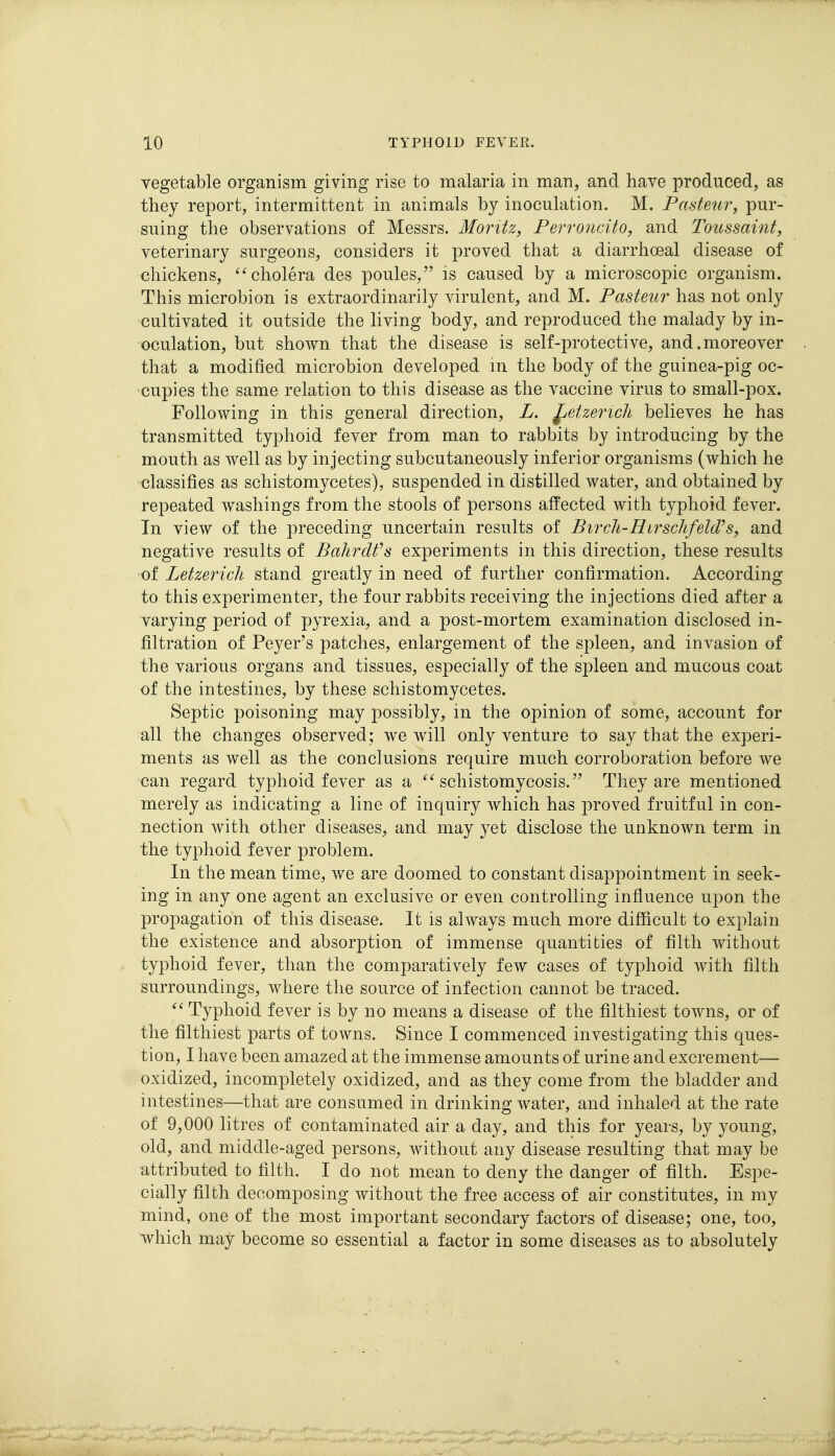 vegetable organism giving rise to malaria in man, and have produced, as they report, intermittent in animals by inoculation. M. Pasteur, pur- suing the observations of Messrs. Moritz, Perroncito, and Toussaint, veterinary surgeons, considers it proved that a diarrhoeal disease of chickens, ^'cholera des poules, is caused by a microscopic organism. This microbion is extraordinarily virulent, and M. Pasteur has not only cultivated it outside the living body, and reproduced the malady by in- oculation, but shown that the disease is self-protective, and. moreover that a modified microbion developed m the body of the guinea-pig oc- cupies the same relation to this disease as the vaccine virus to small-pox. Following in this general direction, L. ^etzericli believes he has transmitted typhoid fever from man to rabbits by introducing by the mouth as well as by injecting subcutaneously inferior organisms (which he classifies as schistomycetes), suspended in distilled water, and obtained by repeated washings from the stools of persons affected with typhoid fever. In view of the preceding uncertain results of Birch-Hirschfeld's, and negative results of Bahrdfs experiments in this direction, these results of Letzerich stand greatly in need of further confirmation. According to this experimenter, the four rabbits receiving the injections died after a varying period of pyrexia, and a post-mortem examination disclosed in- filtration of Peyer's patches, enlargement of the spleen, and invasion of the various organs and tissues, especially of the spleen and mucous coat of the intestines, by these schistomycetes. Septic poisoning may possibly, in the opinion of some, account for all the changes observed; we will only venture to say that the experi- ments as well as the conclusions require much corroboration before we can regard typhoid fever as a schistomycosis. They are mentioned merely as indicating a line of inquiry which has proved fruitful in con- nection with other diseases, and may yet disclose the unknown term in the typhoid fever problem. In the mean time, we are doomed to constant disappointment in seek- ing in any one agent an exclusive or even controlling influence upon the propagation of this disease. It is always much more difficult to explain the existence and absorption of immense quantities of filth without typhoid fever, than the comparatively few cases of typhoid with filth surroundings, where the source of infection cannot be traced. Typhoid fever is by no means a disease of the filthiest towns, or of the filthiest parts of towns. Since I commenced investigating this ques- tion, I have been amazed at the immense amounts of urine and excrement— oxidized, incompletely oxidized, and as they come from the bladder and intestines—that are consumed in drinking water, and inhaled at the rate of 9,000 litres of contaminated air a day, and this for years, by young, old, and middle-aged persons, without any disease resulting that may be attributed to filth. I do not mean to deny the danger of filth. Espe- cially filth decomposing without the free access of air constitutes, in my mind, one of the most important secondary factors of disease; one, too, which may become so essential a factor in some diseases as to absolutely