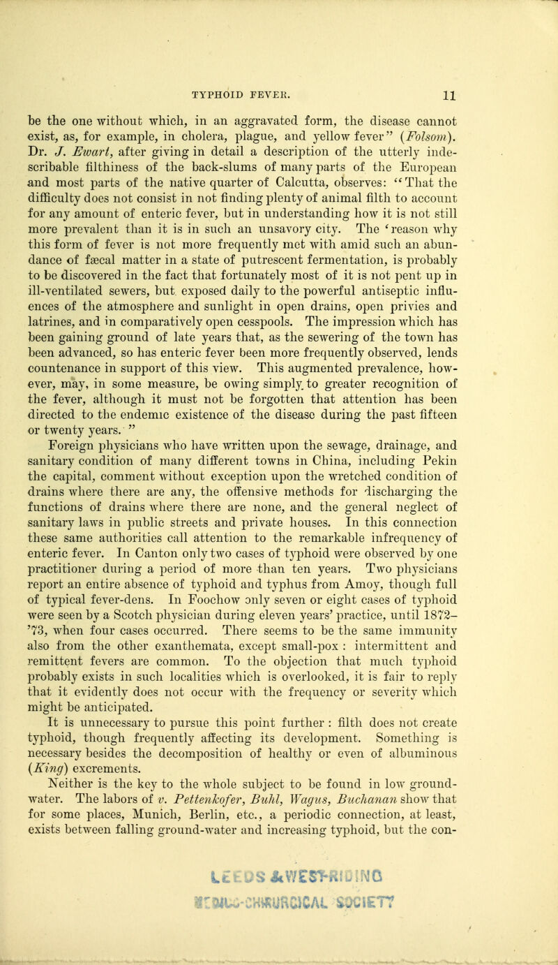 be the one without which, in an aggravated form, the disease cannot exist, as, for example, in cholera, plague, and yellow fever (Folsom). Dr. Ewart, after giving in detail a description of the utterly inde- scribable filthiness of the back-slums of many parts of the European and most parts of the native quarter of Calcutta, observes: *^That the difficulty does not consist in not finding plenty of animal filth to account for any amount of enteric fever, but in understanding how it is not still more prevalent than it is in such an unsavory city. The ^reason why this form of fever is not more frequently met with amid such an abun- dance of faecal matter in a state of putrescent fermentation, is probably to be discovered in the fact that fortunately most of it is not pent up in ill-ventilated sewers, but, exposed daily to the powerful antiseptic influ- ences of the atmosphere and sunlight in open drains, open privies and latrines, and in comparatively oj)en cesspools. The impression which has been gaining ground of late years that, as the sewering of the town has been advanced, so has enteric fever been more frequently observed, lends countenance in support of this view. This augmented prevalence, how- ever, may, in some measure, be owing simply, to greater recognition of the fever, although it must not be forgotten that attention has been directed to the endemic existence of the disease during the past fifteen or twenty years.  Foreign physicians who have written upon the sewage, drainage, and sanitary condition of many different towns in China, including Pekin the capital, comment without exception upon the wretched condition of drains where there are any, the offensive methods for discharging the functions of drains where there are none, and the general neglect of sanitary laws in public streets and private houses. In this connection these same authorities call attention to the remarkable infrequency of enteric fever. In Canton only two cases of typhoid were observed by one practitioner during a period of more than ten years. Two physicians report an entire absence of typhoid and typhus from Amoy, though full of typical fever-dens. In Foochow only seven or eight cases of typhoid were seen by a Scotch physician during eleven years' practice, until 1872- '73, when four cases occurred. There seems to be the same immunity also from the other exanthemata, except small-pox : intermittent and remittent fevers are common. To the objection that much typhoid probably exists in such localities which is overlooked, it is fair to reply that it evidently does not occur with the frequency or severity which might be anticipated. It is unnecessary to pursue this point further : filth does not create typhoid, though frequently affecting its development. Something is necessary besides the decomposition of healthy or even of albuminous {King) excrements. Neither is the key to the whole subject to be found in low ground- water. The labors of v. Pettenkofer, Buhl, Wagiis, Buchanaii show that for some places, Munich, Berlin, etc., a periodic connection, at least, exists between falling ground-water and increasing typhoid, but the con- LttUS J»WEST-RID!NO WU-CHWURCICAL SPCIE77